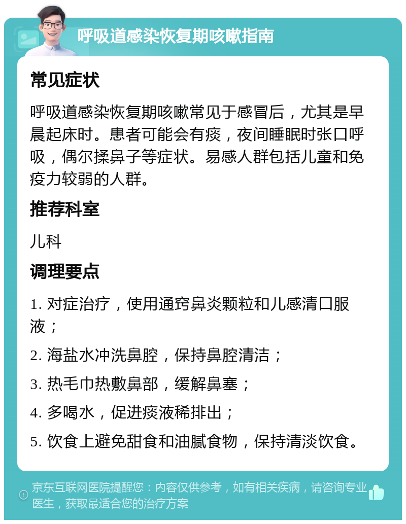 呼吸道感染恢复期咳嗽指南 常见症状 呼吸道感染恢复期咳嗽常见于感冒后，尤其是早晨起床时。患者可能会有痰，夜间睡眠时张口呼吸，偶尔揉鼻子等症状。易感人群包括儿童和免疫力较弱的人群。 推荐科室 儿科 调理要点 1. 对症治疗，使用通窍鼻炎颗粒和儿感清口服液； 2. 海盐水冲洗鼻腔，保持鼻腔清洁； 3. 热毛巾热敷鼻部，缓解鼻塞； 4. 多喝水，促进痰液稀排出； 5. 饮食上避免甜食和油腻食物，保持清淡饮食。