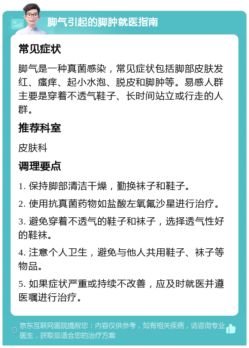 脚气引起的脚肿就医指南 常见症状 脚气是一种真菌感染，常见症状包括脚部皮肤发红、瘙痒、起小水泡、脱皮和脚肿等。易感人群主要是穿着不透气鞋子、长时间站立或行走的人群。 推荐科室 皮肤科 调理要点 1. 保持脚部清洁干燥，勤换袜子和鞋子。 2. 使用抗真菌药物如盐酸左氧氟沙星进行治疗。 3. 避免穿着不透气的鞋子和袜子，选择透气性好的鞋袜。 4. 注意个人卫生，避免与他人共用鞋子、袜子等物品。 5. 如果症状严重或持续不改善，应及时就医并遵医嘱进行治疗。