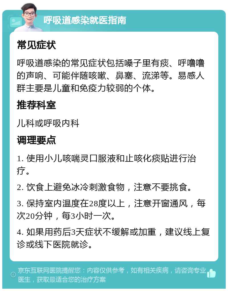 呼吸道感染就医指南 常见症状 呼吸道感染的常见症状包括嗓子里有痰、呼噜噜的声响、可能伴随咳嗽、鼻塞、流涕等。易感人群主要是儿童和免疫力较弱的个体。 推荐科室 儿科或呼吸内科 调理要点 1. 使用小儿咳喘灵口服液和止咳化痰贴进行治疗。 2. 饮食上避免冰冷刺激食物，注意不要挑食。 3. 保持室内温度在28度以上，注意开窗通风，每次20分钟，每3小时一次。 4. 如果用药后3天症状不缓解或加重，建议线上复诊或线下医院就诊。