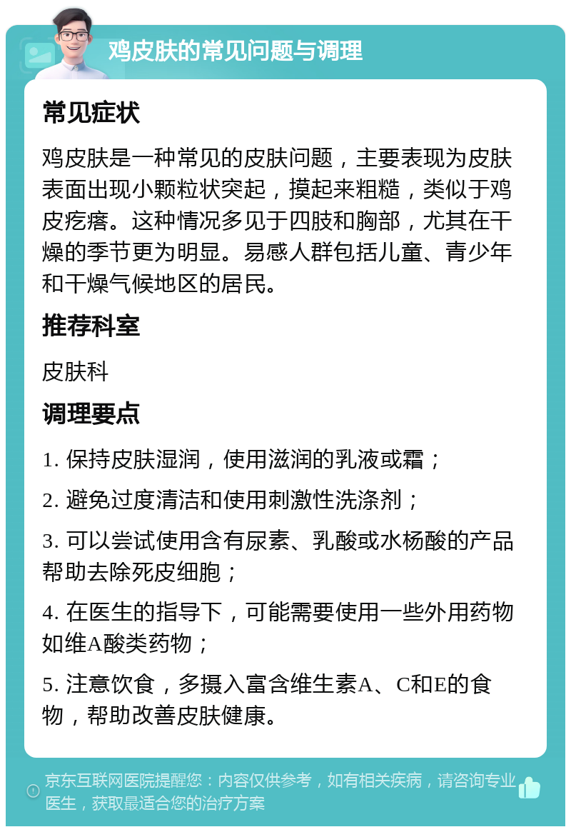 鸡皮肤的常见问题与调理 常见症状 鸡皮肤是一种常见的皮肤问题，主要表现为皮肤表面出现小颗粒状突起，摸起来粗糙，类似于鸡皮疙瘩。这种情况多见于四肢和胸部，尤其在干燥的季节更为明显。易感人群包括儿童、青少年和干燥气候地区的居民。 推荐科室 皮肤科 调理要点 1. 保持皮肤湿润，使用滋润的乳液或霜； 2. 避免过度清洁和使用刺激性洗涤剂； 3. 可以尝试使用含有尿素、乳酸或水杨酸的产品帮助去除死皮细胞； 4. 在医生的指导下，可能需要使用一些外用药物如维A酸类药物； 5. 注意饮食，多摄入富含维生素A、C和E的食物，帮助改善皮肤健康。