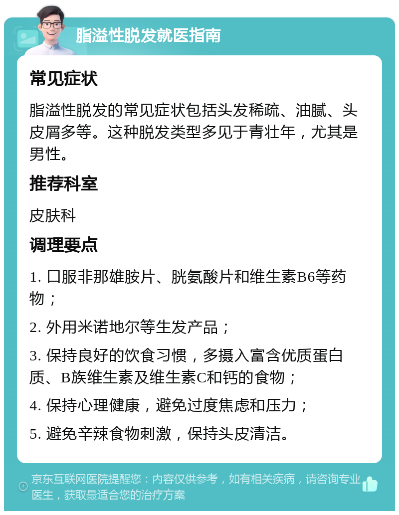 脂溢性脱发就医指南 常见症状 脂溢性脱发的常见症状包括头发稀疏、油腻、头皮屑多等。这种脱发类型多见于青壮年，尤其是男性。 推荐科室 皮肤科 调理要点 1. 口服非那雄胺片、胱氨酸片和维生素B6等药物； 2. 外用米诺地尔等生发产品； 3. 保持良好的饮食习惯，多摄入富含优质蛋白质、B族维生素及维生素C和钙的食物； 4. 保持心理健康，避免过度焦虑和压力； 5. 避免辛辣食物刺激，保持头皮清洁。