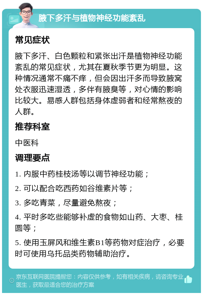 腋下多汗与植物神经功能紊乱 常见症状 腋下多汗、白色颗粒和紧张出汗是植物神经功能紊乱的常见症状，尤其在夏秋季节更为明显。这种情况通常不痛不痒，但会因出汗多而导致腋窝处衣服迅速湿透，多伴有腋臭等，对心情的影响比较大。易感人群包括身体虚弱者和经常熬夜的人群。 推荐科室 中医科 调理要点 1. 内服中药桂枝汤等以调节神经功能； 2. 可以配合吃西药如谷维素片等； 3. 多吃青菜，尽量避免熬夜； 4. 平时多吃些能够补虚的食物如山药、大枣、桂圆等； 5. 使用玉屏风和维生素B1等药物对症治疗，必要时可使用乌托品类药物辅助治疗。