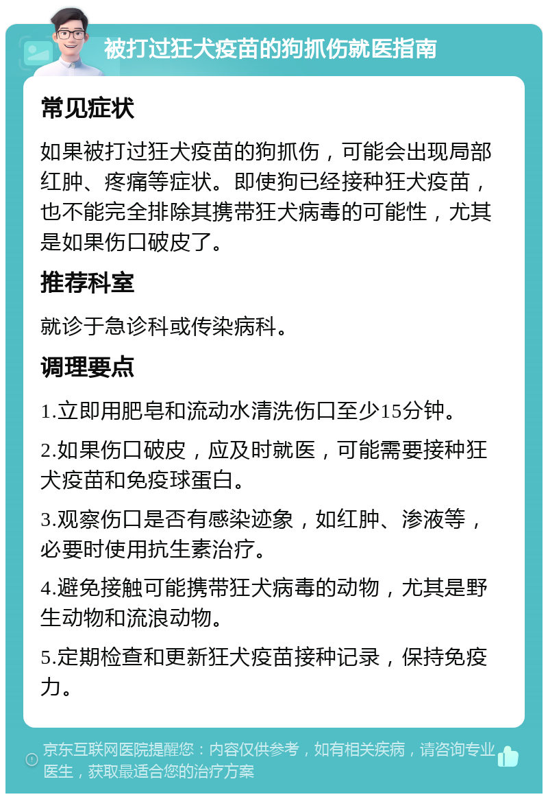 被打过狂犬疫苗的狗抓伤就医指南 常见症状 如果被打过狂犬疫苗的狗抓伤，可能会出现局部红肿、疼痛等症状。即使狗已经接种狂犬疫苗，也不能完全排除其携带狂犬病毒的可能性，尤其是如果伤口破皮了。 推荐科室 就诊于急诊科或传染病科。 调理要点 1.立即用肥皂和流动水清洗伤口至少15分钟。 2.如果伤口破皮，应及时就医，可能需要接种狂犬疫苗和免疫球蛋白。 3.观察伤口是否有感染迹象，如红肿、渗液等，必要时使用抗生素治疗。 4.避免接触可能携带狂犬病毒的动物，尤其是野生动物和流浪动物。 5.定期检查和更新狂犬疫苗接种记录，保持免疫力。