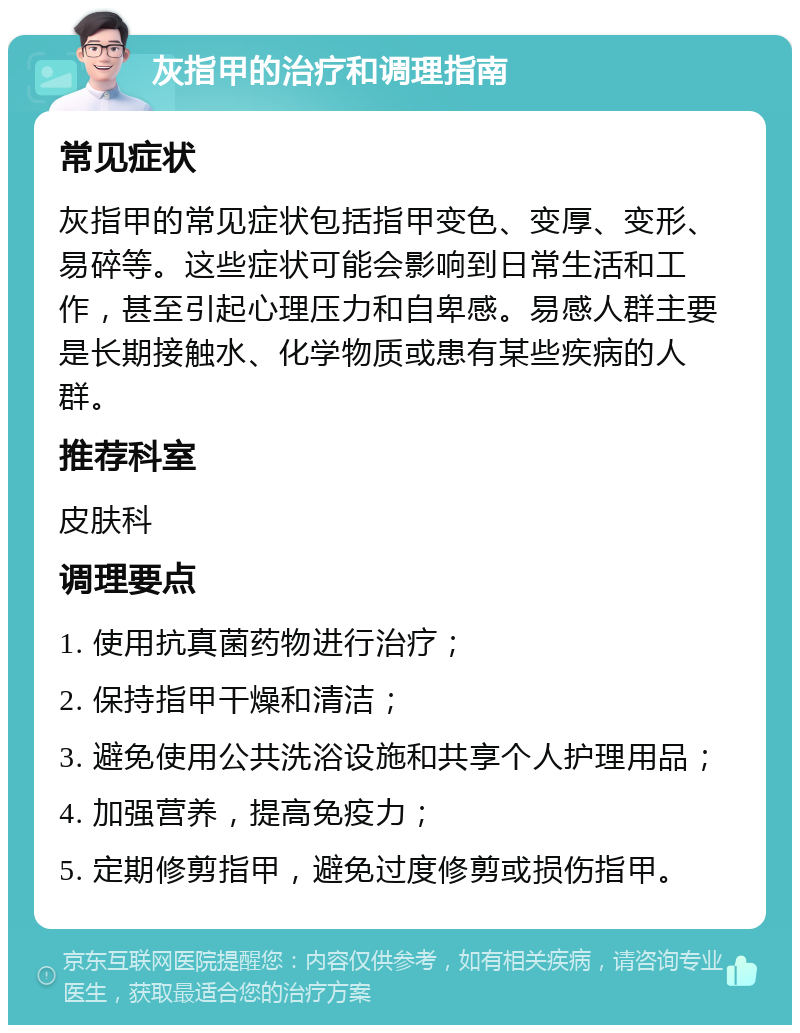 灰指甲的治疗和调理指南 常见症状 灰指甲的常见症状包括指甲变色、变厚、变形、易碎等。这些症状可能会影响到日常生活和工作，甚至引起心理压力和自卑感。易感人群主要是长期接触水、化学物质或患有某些疾病的人群。 推荐科室 皮肤科 调理要点 1. 使用抗真菌药物进行治疗； 2. 保持指甲干燥和清洁； 3. 避免使用公共洗浴设施和共享个人护理用品； 4. 加强营养，提高免疫力； 5. 定期修剪指甲，避免过度修剪或损伤指甲。