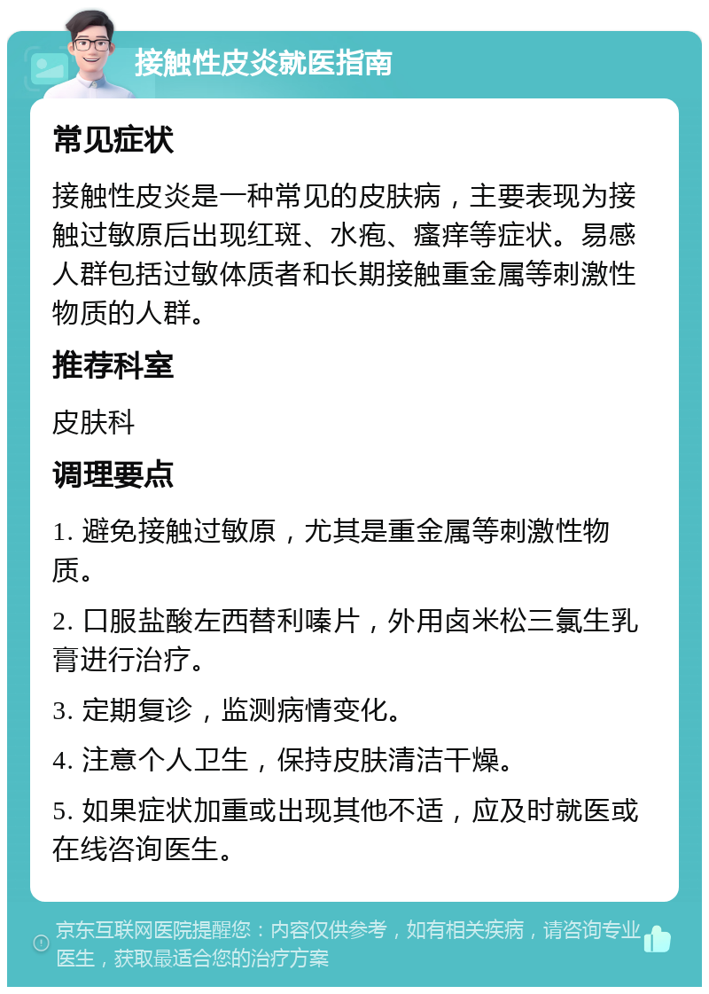 接触性皮炎就医指南 常见症状 接触性皮炎是一种常见的皮肤病，主要表现为接触过敏原后出现红斑、水疱、瘙痒等症状。易感人群包括过敏体质者和长期接触重金属等刺激性物质的人群。 推荐科室 皮肤科 调理要点 1. 避免接触过敏原，尤其是重金属等刺激性物质。 2. 口服盐酸左西替利嗪片，外用卤米松三氯生乳膏进行治疗。 3. 定期复诊，监测病情变化。 4. 注意个人卫生，保持皮肤清洁干燥。 5. 如果症状加重或出现其他不适，应及时就医或在线咨询医生。