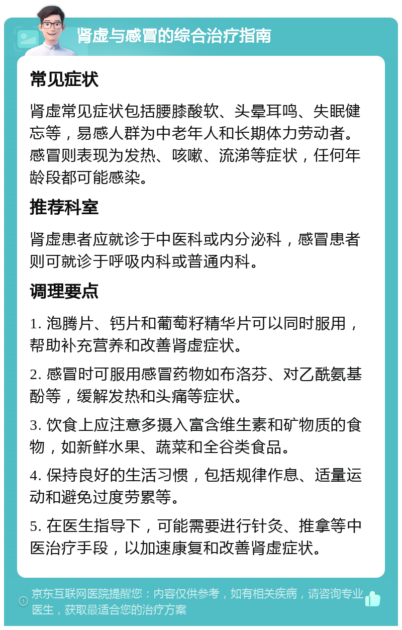 肾虚与感冒的综合治疗指南 常见症状 肾虚常见症状包括腰膝酸软、头晕耳鸣、失眠健忘等，易感人群为中老年人和长期体力劳动者。感冒则表现为发热、咳嗽、流涕等症状，任何年龄段都可能感染。 推荐科室 肾虚患者应就诊于中医科或内分泌科，感冒患者则可就诊于呼吸内科或普通内科。 调理要点 1. 泡腾片、钙片和葡萄籽精华片可以同时服用，帮助补充营养和改善肾虚症状。 2. 感冒时可服用感冒药物如布洛芬、对乙酰氨基酚等，缓解发热和头痛等症状。 3. 饮食上应注意多摄入富含维生素和矿物质的食物，如新鲜水果、蔬菜和全谷类食品。 4. 保持良好的生活习惯，包括规律作息、适量运动和避免过度劳累等。 5. 在医生指导下，可能需要进行针灸、推拿等中医治疗手段，以加速康复和改善肾虚症状。