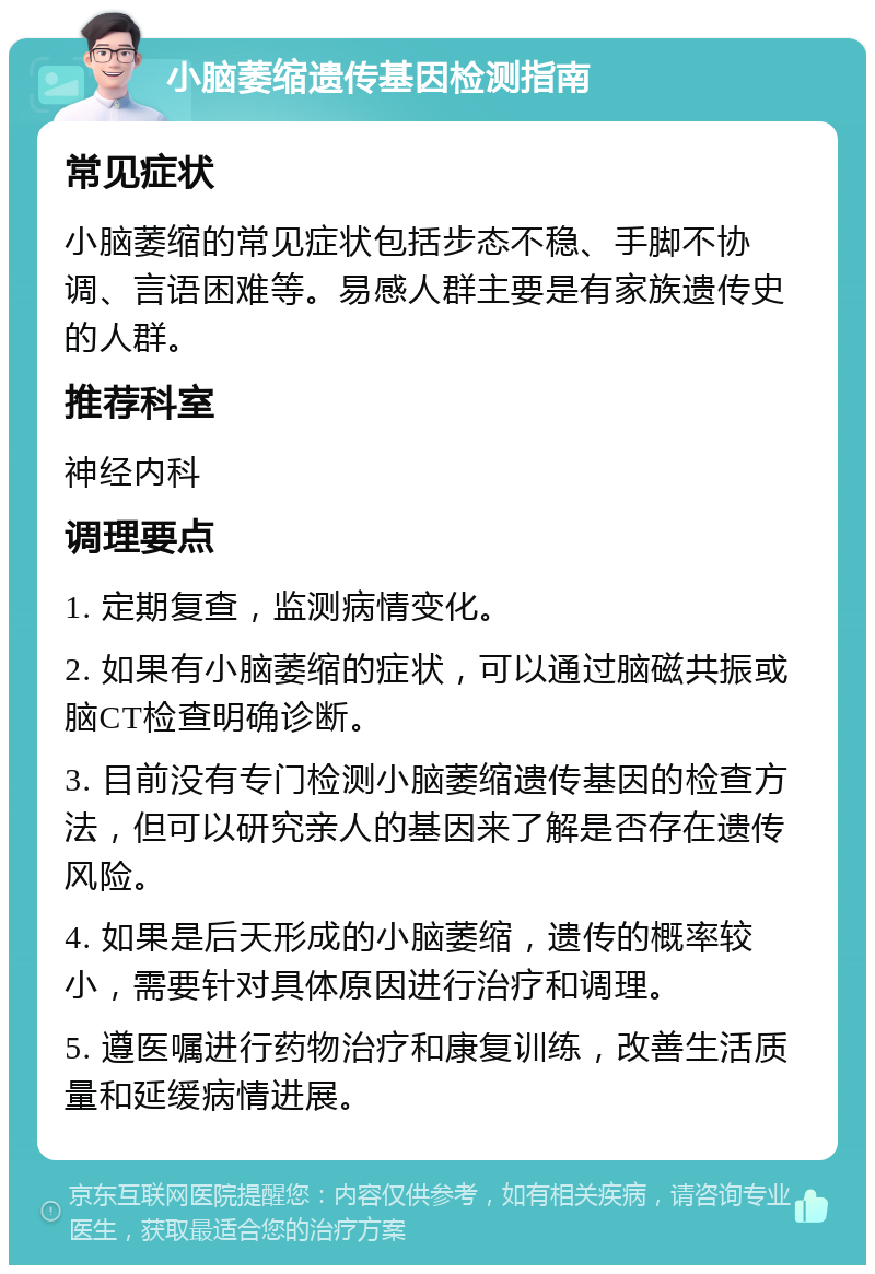 小脑萎缩遗传基因检测指南 常见症状 小脑萎缩的常见症状包括步态不稳、手脚不协调、言语困难等。易感人群主要是有家族遗传史的人群。 推荐科室 神经内科 调理要点 1. 定期复查，监测病情变化。 2. 如果有小脑萎缩的症状，可以通过脑磁共振或脑CT检查明确诊断。 3. 目前没有专门检测小脑萎缩遗传基因的检查方法，但可以研究亲人的基因来了解是否存在遗传风险。 4. 如果是后天形成的小脑萎缩，遗传的概率较小，需要针对具体原因进行治疗和调理。 5. 遵医嘱进行药物治疗和康复训练，改善生活质量和延缓病情进展。