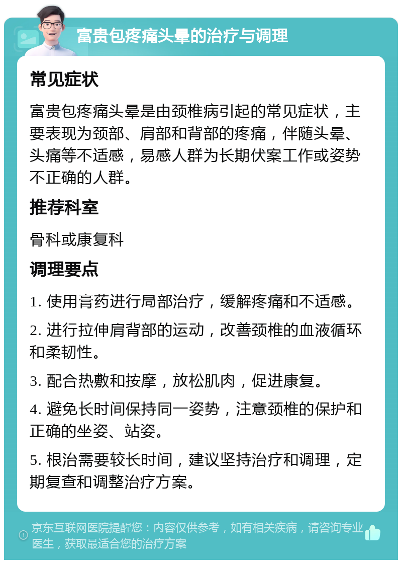 富贵包疼痛头晕的治疗与调理 常见症状 富贵包疼痛头晕是由颈椎病引起的常见症状，主要表现为颈部、肩部和背部的疼痛，伴随头晕、头痛等不适感，易感人群为长期伏案工作或姿势不正确的人群。 推荐科室 骨科或康复科 调理要点 1. 使用膏药进行局部治疗，缓解疼痛和不适感。 2. 进行拉伸肩背部的运动，改善颈椎的血液循环和柔韧性。 3. 配合热敷和按摩，放松肌肉，促进康复。 4. 避免长时间保持同一姿势，注意颈椎的保护和正确的坐姿、站姿。 5. 根治需要较长时间，建议坚持治疗和调理，定期复查和调整治疗方案。