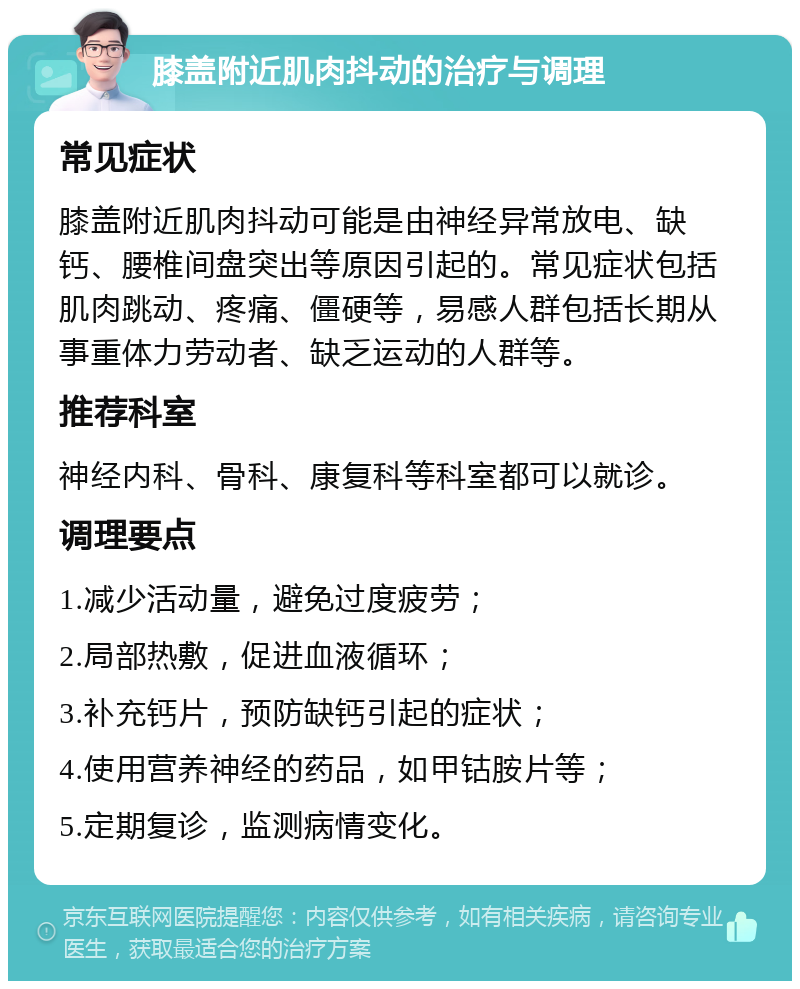 膝盖附近肌肉抖动的治疗与调理 常见症状 膝盖附近肌肉抖动可能是由神经异常放电、缺钙、腰椎间盘突出等原因引起的。常见症状包括肌肉跳动、疼痛、僵硬等，易感人群包括长期从事重体力劳动者、缺乏运动的人群等。 推荐科室 神经内科、骨科、康复科等科室都可以就诊。 调理要点 1.减少活动量，避免过度疲劳； 2.局部热敷，促进血液循环； 3.补充钙片，预防缺钙引起的症状； 4.使用营养神经的药品，如甲钴胺片等； 5.定期复诊，监测病情变化。