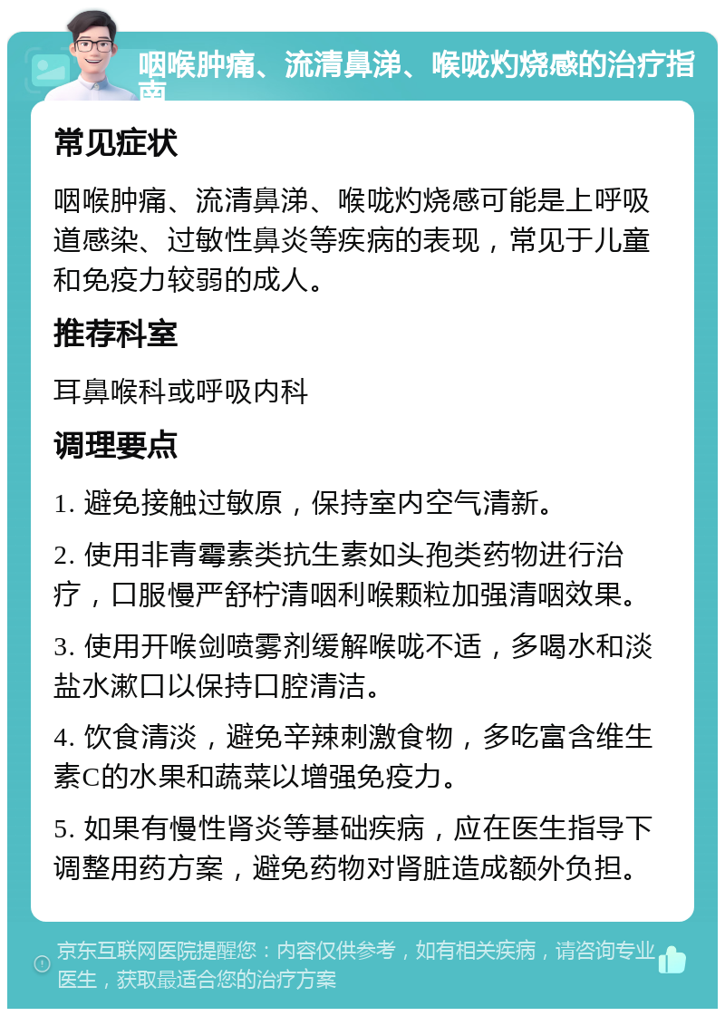 咽喉肿痛、流清鼻涕、喉咙灼烧感的治疗指南 常见症状 咽喉肿痛、流清鼻涕、喉咙灼烧感可能是上呼吸道感染、过敏性鼻炎等疾病的表现，常见于儿童和免疫力较弱的成人。 推荐科室 耳鼻喉科或呼吸内科 调理要点 1. 避免接触过敏原，保持室内空气清新。 2. 使用非青霉素类抗生素如头孢类药物进行治疗，口服慢严舒柠清咽利喉颗粒加强清咽效果。 3. 使用开喉剑喷雾剂缓解喉咙不适，多喝水和淡盐水漱口以保持口腔清洁。 4. 饮食清淡，避免辛辣刺激食物，多吃富含维生素C的水果和蔬菜以增强免疫力。 5. 如果有慢性肾炎等基础疾病，应在医生指导下调整用药方案，避免药物对肾脏造成额外负担。