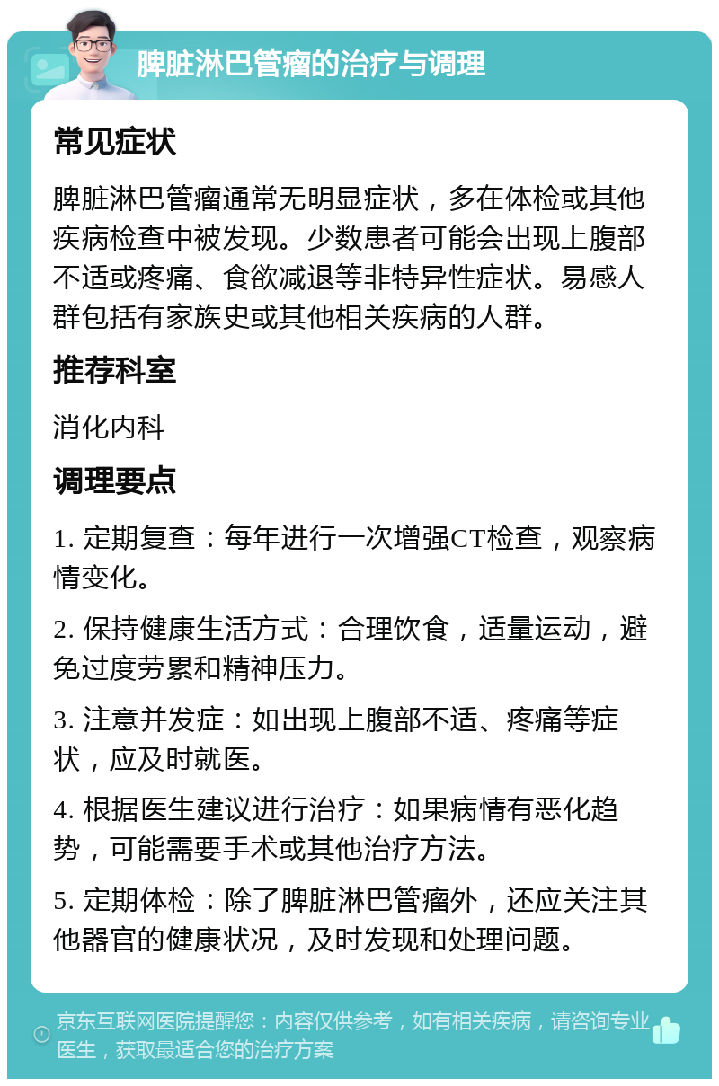 脾脏淋巴管瘤的治疗与调理 常见症状 脾脏淋巴管瘤通常无明显症状，多在体检或其他疾病检查中被发现。少数患者可能会出现上腹部不适或疼痛、食欲减退等非特异性症状。易感人群包括有家族史或其他相关疾病的人群。 推荐科室 消化内科 调理要点 1. 定期复查：每年进行一次增强CT检查，观察病情变化。 2. 保持健康生活方式：合理饮食，适量运动，避免过度劳累和精神压力。 3. 注意并发症：如出现上腹部不适、疼痛等症状，应及时就医。 4. 根据医生建议进行治疗：如果病情有恶化趋势，可能需要手术或其他治疗方法。 5. 定期体检：除了脾脏淋巴管瘤外，还应关注其他器官的健康状况，及时发现和处理问题。