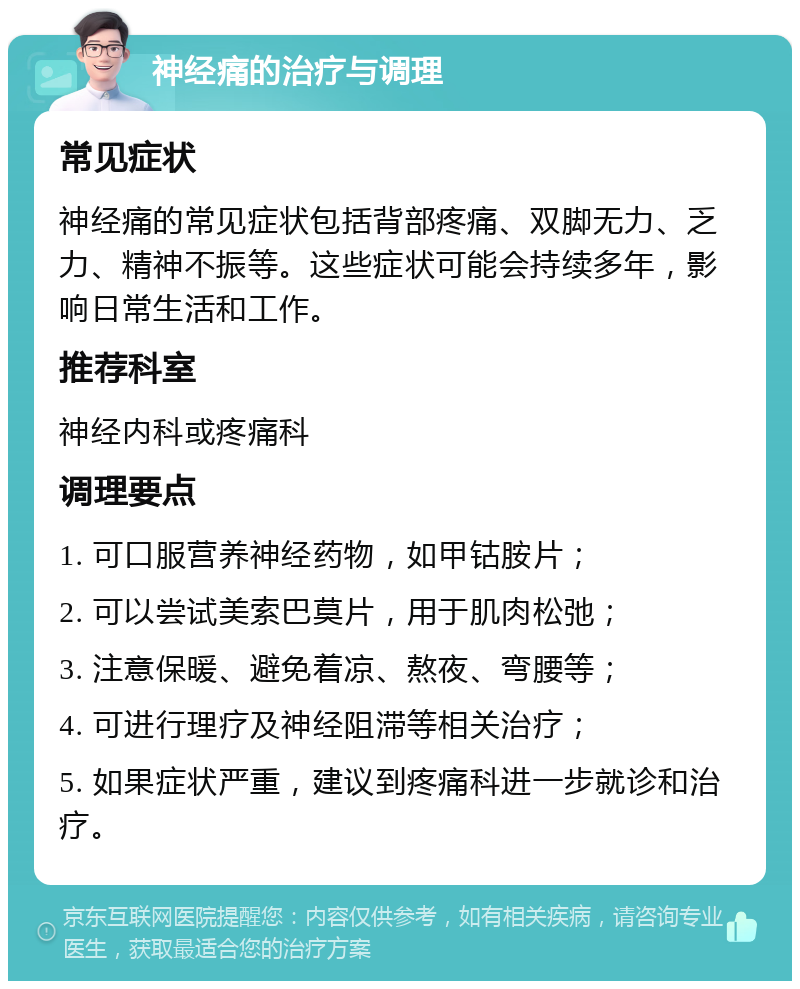 神经痛的治疗与调理 常见症状 神经痛的常见症状包括背部疼痛、双脚无力、乏力、精神不振等。这些症状可能会持续多年，影响日常生活和工作。 推荐科室 神经内科或疼痛科 调理要点 1. 可口服营养神经药物，如甲钴胺片； 2. 可以尝试美索巴莫片，用于肌肉松弛； 3. 注意保暖、避免着凉、熬夜、弯腰等； 4. 可进行理疗及神经阻滞等相关治疗； 5. 如果症状严重，建议到疼痛科进一步就诊和治疗。