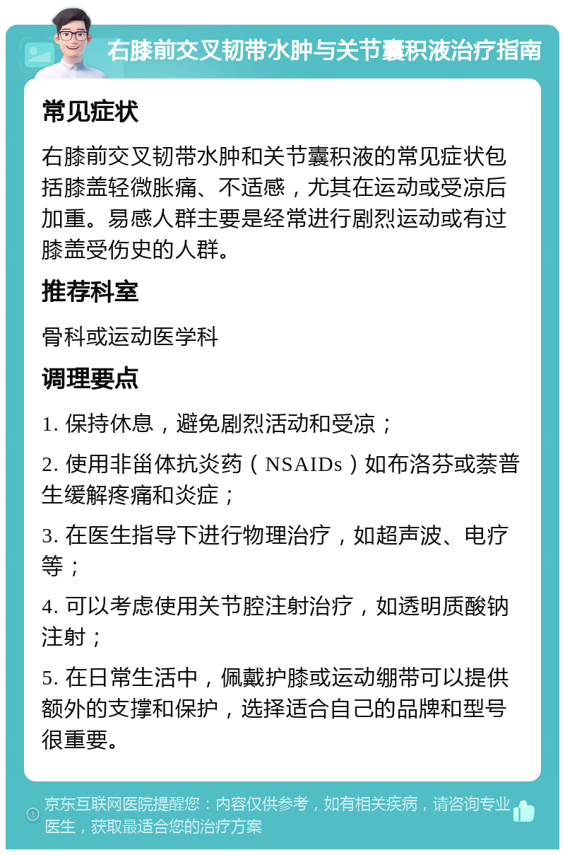 右膝前交叉韧带水肿与关节囊积液治疗指南 常见症状 右膝前交叉韧带水肿和关节囊积液的常见症状包括膝盖轻微胀痛、不适感，尤其在运动或受凉后加重。易感人群主要是经常进行剧烈运动或有过膝盖受伤史的人群。 推荐科室 骨科或运动医学科 调理要点 1. 保持休息，避免剧烈活动和受凉； 2. 使用非甾体抗炎药（NSAIDs）如布洛芬或萘普生缓解疼痛和炎症； 3. 在医生指导下进行物理治疗，如超声波、电疗等； 4. 可以考虑使用关节腔注射治疗，如透明质酸钠注射； 5. 在日常生活中，佩戴护膝或运动绷带可以提供额外的支撑和保护，选择适合自己的品牌和型号很重要。