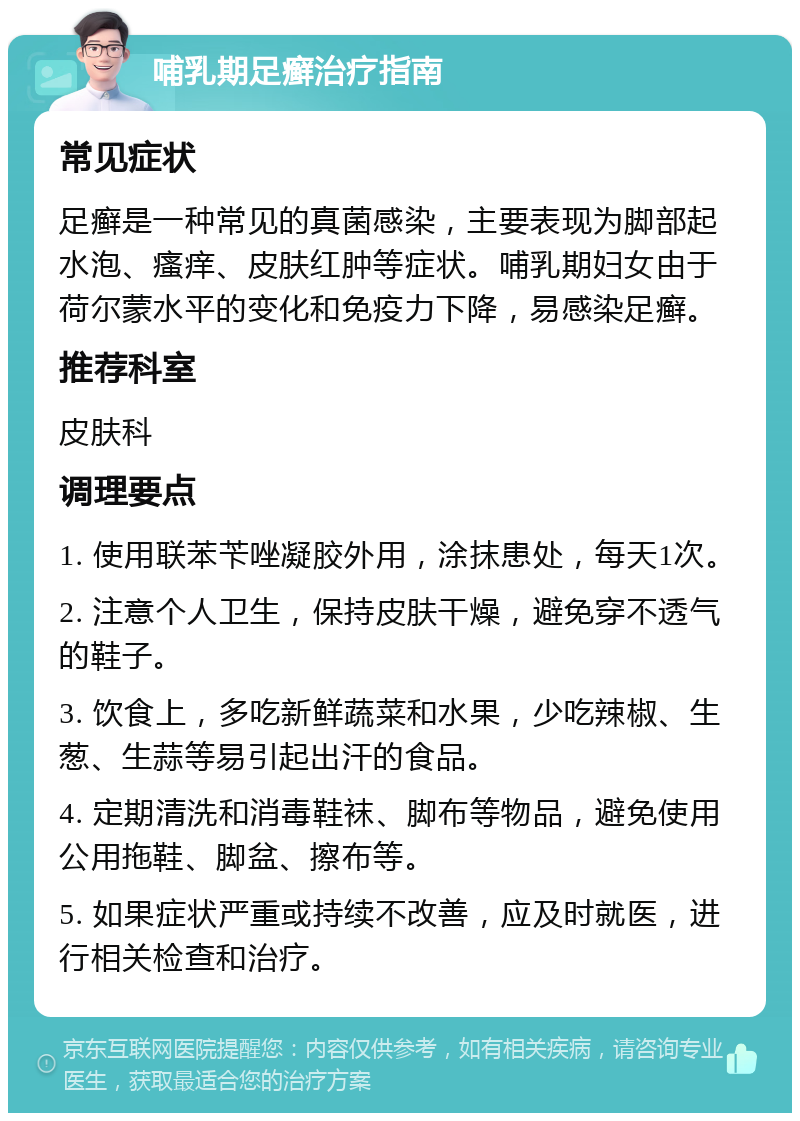 哺乳期足癣治疗指南 常见症状 足癣是一种常见的真菌感染，主要表现为脚部起水泡、瘙痒、皮肤红肿等症状。哺乳期妇女由于荷尔蒙水平的变化和免疫力下降，易感染足癣。 推荐科室 皮肤科 调理要点 1. 使用联苯苄唑凝胶外用，涂抹患处，每天1次。 2. 注意个人卫生，保持皮肤干燥，避免穿不透气的鞋子。 3. 饮食上，多吃新鲜蔬菜和水果，少吃辣椒、生葱、生蒜等易引起出汗的食品。 4. 定期清洗和消毒鞋袜、脚布等物品，避免使用公用拖鞋、脚盆、擦布等。 5. 如果症状严重或持续不改善，应及时就医，进行相关检查和治疗。