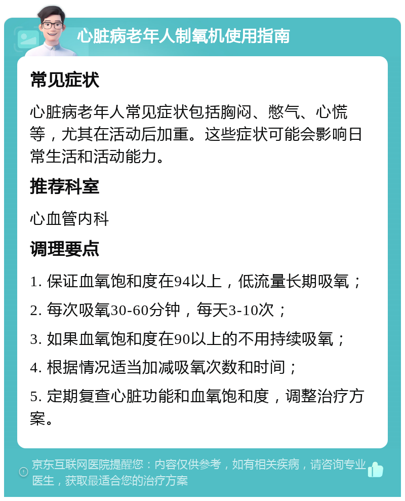 心脏病老年人制氧机使用指南 常见症状 心脏病老年人常见症状包括胸闷、憋气、心慌等，尤其在活动后加重。这些症状可能会影响日常生活和活动能力。 推荐科室 心血管内科 调理要点 1. 保证血氧饱和度在94以上，低流量长期吸氧； 2. 每次吸氧30-60分钟，每天3-10次； 3. 如果血氧饱和度在90以上的不用持续吸氧； 4. 根据情况适当加减吸氧次数和时间； 5. 定期复查心脏功能和血氧饱和度，调整治疗方案。