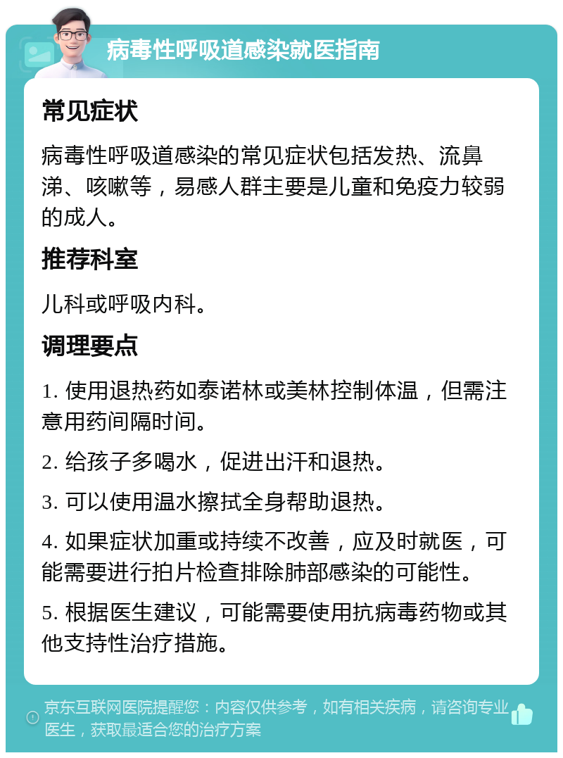 病毒性呼吸道感染就医指南 常见症状 病毒性呼吸道感染的常见症状包括发热、流鼻涕、咳嗽等，易感人群主要是儿童和免疫力较弱的成人。 推荐科室 儿科或呼吸内科。 调理要点 1. 使用退热药如泰诺林或美林控制体温，但需注意用药间隔时间。 2. 给孩子多喝水，促进出汗和退热。 3. 可以使用温水擦拭全身帮助退热。 4. 如果症状加重或持续不改善，应及时就医，可能需要进行拍片检查排除肺部感染的可能性。 5. 根据医生建议，可能需要使用抗病毒药物或其他支持性治疗措施。