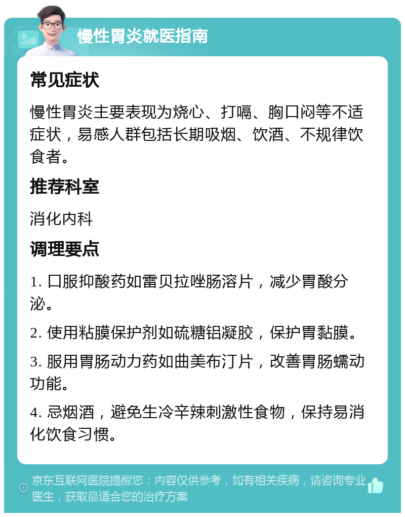 慢性胃炎就医指南 常见症状 慢性胃炎主要表现为烧心、打嗝、胸口闷等不适症状，易感人群包括长期吸烟、饮酒、不规律饮食者。 推荐科室 消化内科 调理要点 1. 口服抑酸药如雷贝拉唑肠溶片，减少胃酸分泌。 2. 使用粘膜保护剂如硫糖铝凝胶，保护胃黏膜。 3. 服用胃肠动力药如曲美布汀片，改善胃肠蠕动功能。 4. 忌烟酒，避免生冷辛辣刺激性食物，保持易消化饮食习惯。