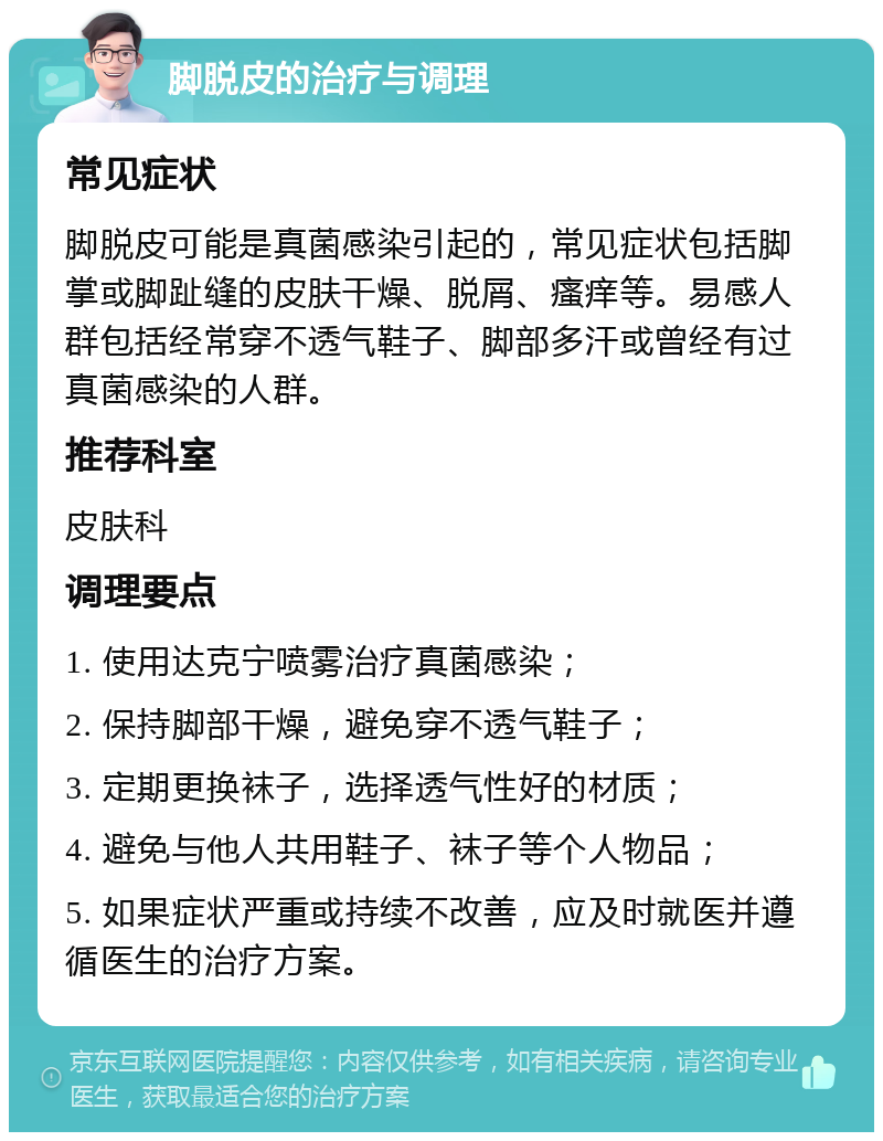 脚脱皮的治疗与调理 常见症状 脚脱皮可能是真菌感染引起的，常见症状包括脚掌或脚趾缝的皮肤干燥、脱屑、瘙痒等。易感人群包括经常穿不透气鞋子、脚部多汗或曾经有过真菌感染的人群。 推荐科室 皮肤科 调理要点 1. 使用达克宁喷雾治疗真菌感染； 2. 保持脚部干燥，避免穿不透气鞋子； 3. 定期更换袜子，选择透气性好的材质； 4. 避免与他人共用鞋子、袜子等个人物品； 5. 如果症状严重或持续不改善，应及时就医并遵循医生的治疗方案。