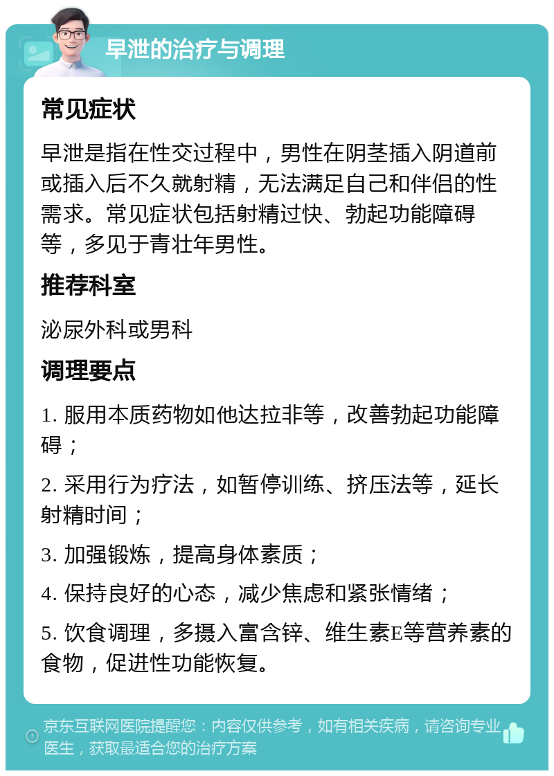 早泄的治疗与调理 常见症状 早泄是指在性交过程中，男性在阴茎插入阴道前或插入后不久就射精，无法满足自己和伴侣的性需求。常见症状包括射精过快、勃起功能障碍等，多见于青壮年男性。 推荐科室 泌尿外科或男科 调理要点 1. 服用本质药物如他达拉非等，改善勃起功能障碍； 2. 采用行为疗法，如暂停训练、挤压法等，延长射精时间； 3. 加强锻炼，提高身体素质； 4. 保持良好的心态，减少焦虑和紧张情绪； 5. 饮食调理，多摄入富含锌、维生素E等营养素的食物，促进性功能恢复。