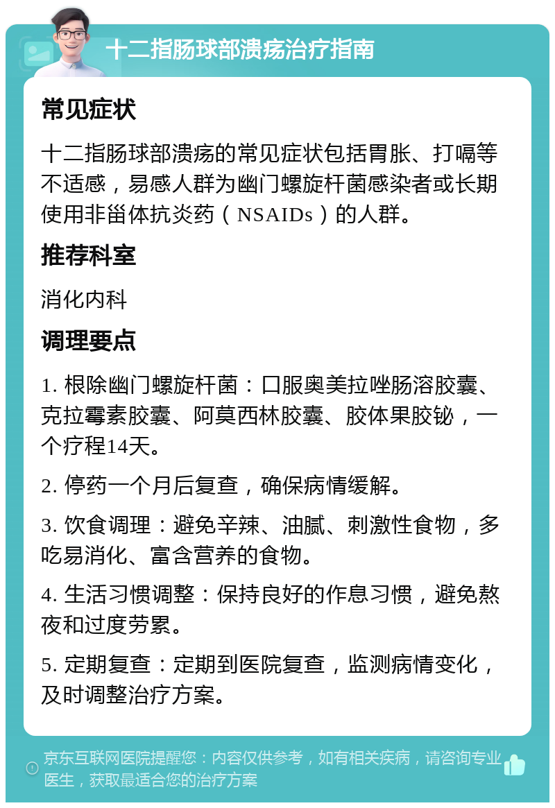 十二指肠球部溃疡治疗指南 常见症状 十二指肠球部溃疡的常见症状包括胃胀、打嗝等不适感，易感人群为幽门螺旋杆菌感染者或长期使用非甾体抗炎药（NSAIDs）的人群。 推荐科室 消化内科 调理要点 1. 根除幽门螺旋杆菌：口服奥美拉唑肠溶胶囊、克拉霉素胶囊、阿莫西林胶囊、胶体果胶铋，一个疗程14天。 2. 停药一个月后复查，确保病情缓解。 3. 饮食调理：避免辛辣、油腻、刺激性食物，多吃易消化、富含营养的食物。 4. 生活习惯调整：保持良好的作息习惯，避免熬夜和过度劳累。 5. 定期复查：定期到医院复查，监测病情变化，及时调整治疗方案。