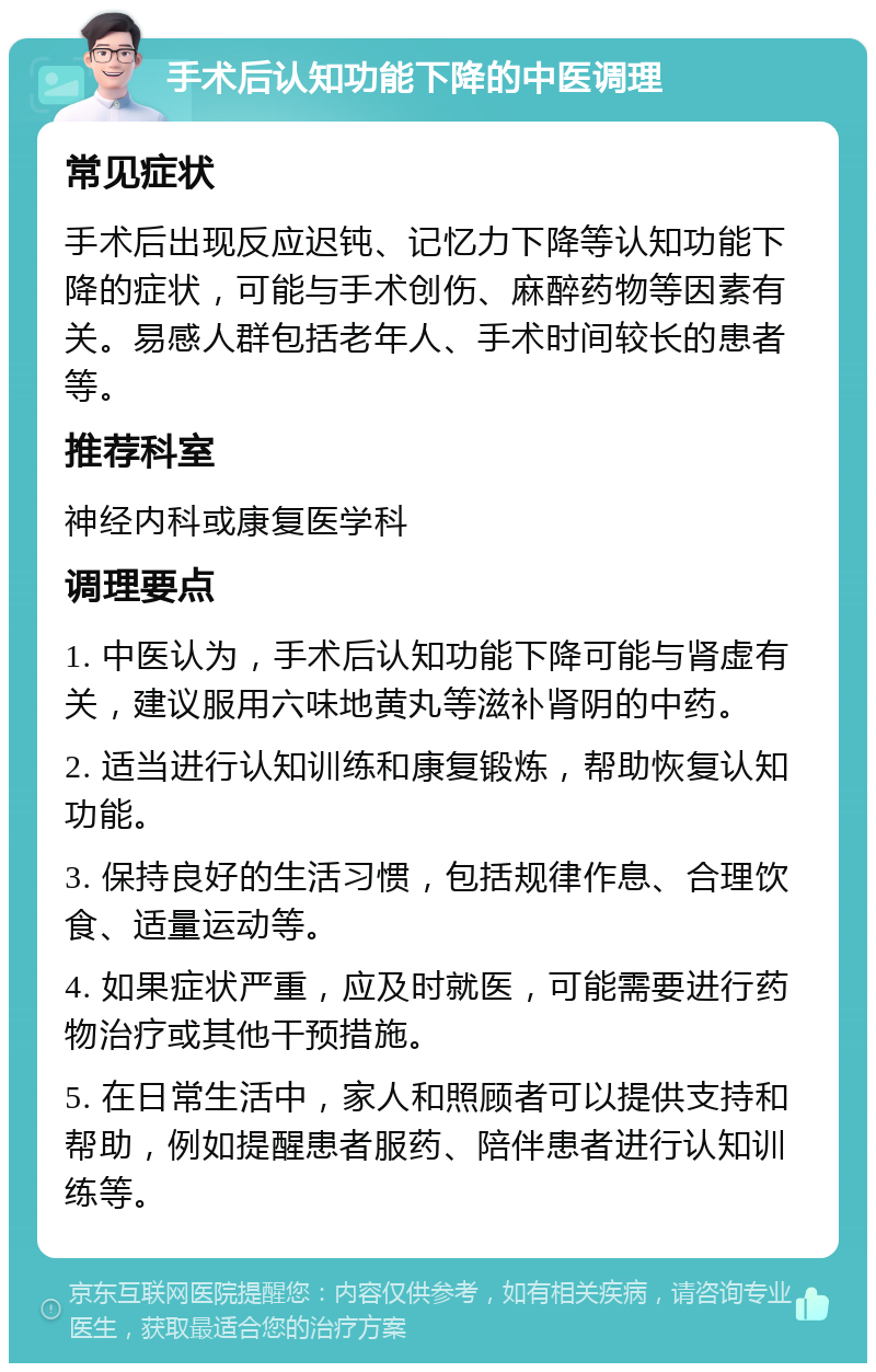 手术后认知功能下降的中医调理 常见症状 手术后出现反应迟钝、记忆力下降等认知功能下降的症状，可能与手术创伤、麻醉药物等因素有关。易感人群包括老年人、手术时间较长的患者等。 推荐科室 神经内科或康复医学科 调理要点 1. 中医认为，手术后认知功能下降可能与肾虚有关，建议服用六味地黄丸等滋补肾阴的中药。 2. 适当进行认知训练和康复锻炼，帮助恢复认知功能。 3. 保持良好的生活习惯，包括规律作息、合理饮食、适量运动等。 4. 如果症状严重，应及时就医，可能需要进行药物治疗或其他干预措施。 5. 在日常生活中，家人和照顾者可以提供支持和帮助，例如提醒患者服药、陪伴患者进行认知训练等。