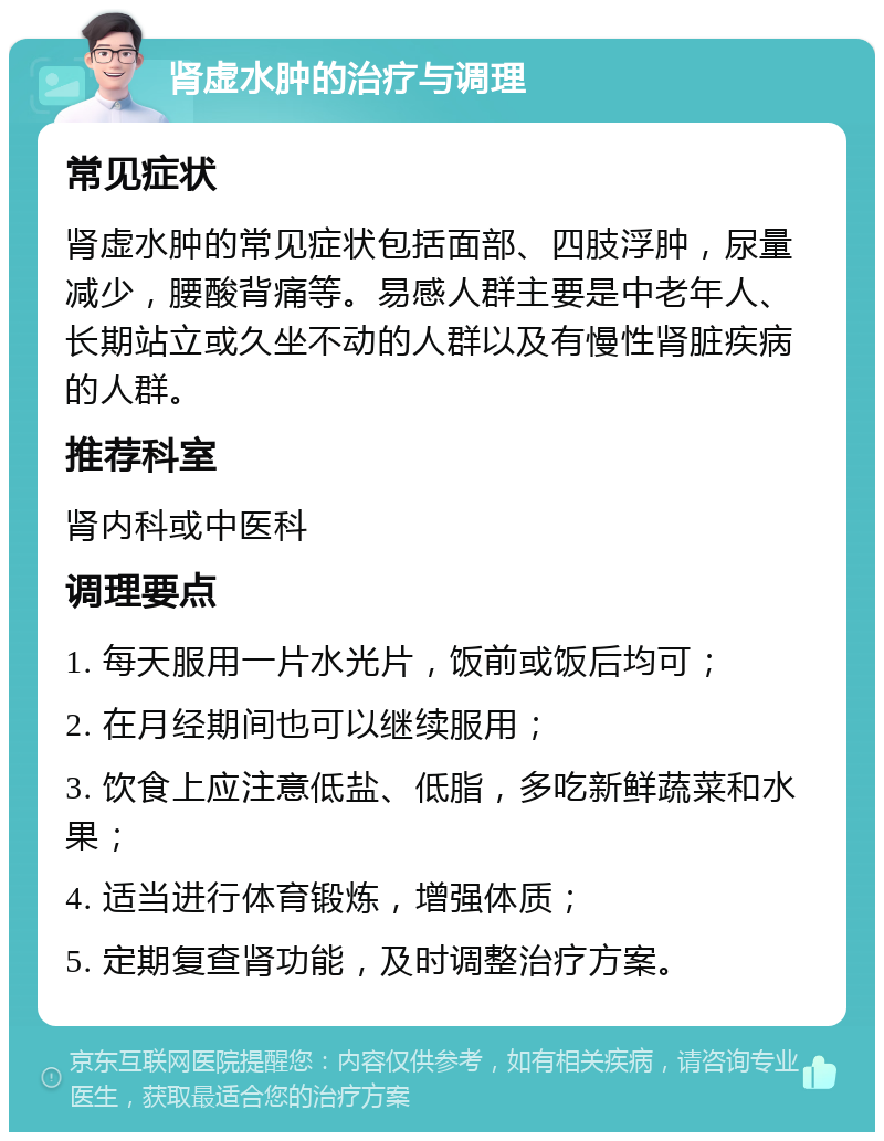 肾虚水肿的治疗与调理 常见症状 肾虚水肿的常见症状包括面部、四肢浮肿，尿量减少，腰酸背痛等。易感人群主要是中老年人、长期站立或久坐不动的人群以及有慢性肾脏疾病的人群。 推荐科室 肾内科或中医科 调理要点 1. 每天服用一片水光片，饭前或饭后均可； 2. 在月经期间也可以继续服用； 3. 饮食上应注意低盐、低脂，多吃新鲜蔬菜和水果； 4. 适当进行体育锻炼，增强体质； 5. 定期复查肾功能，及时调整治疗方案。