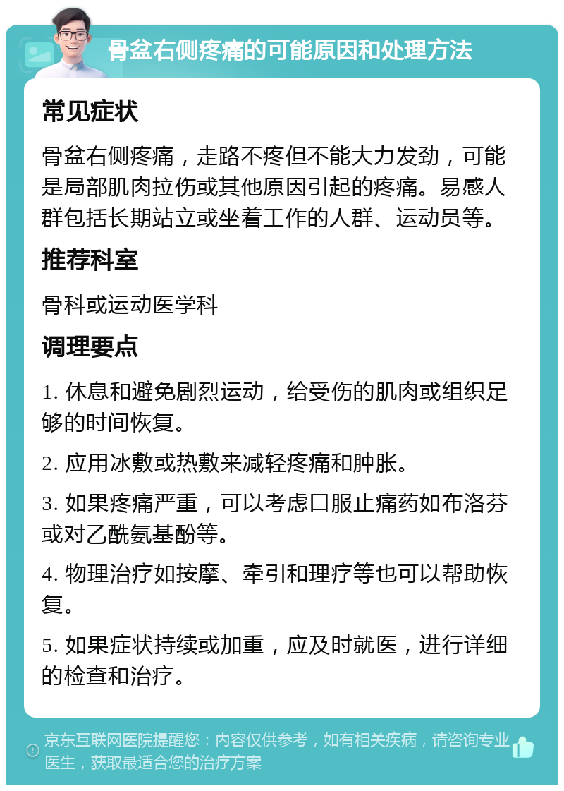 骨盆右侧疼痛的可能原因和处理方法 常见症状 骨盆右侧疼痛，走路不疼但不能大力发劲，可能是局部肌肉拉伤或其他原因引起的疼痛。易感人群包括长期站立或坐着工作的人群、运动员等。 推荐科室 骨科或运动医学科 调理要点 1. 休息和避免剧烈运动，给受伤的肌肉或组织足够的时间恢复。 2. 应用冰敷或热敷来减轻疼痛和肿胀。 3. 如果疼痛严重，可以考虑口服止痛药如布洛芬或对乙酰氨基酚等。 4. 物理治疗如按摩、牵引和理疗等也可以帮助恢复。 5. 如果症状持续或加重，应及时就医，进行详细的检查和治疗。