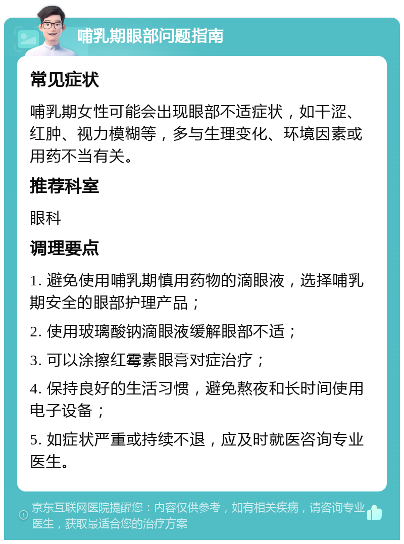 哺乳期眼部问题指南 常见症状 哺乳期女性可能会出现眼部不适症状，如干涩、红肿、视力模糊等，多与生理变化、环境因素或用药不当有关。 推荐科室 眼科 调理要点 1. 避免使用哺乳期慎用药物的滴眼液，选择哺乳期安全的眼部护理产品； 2. 使用玻璃酸钠滴眼液缓解眼部不适； 3. 可以涂擦红霉素眼膏对症治疗； 4. 保持良好的生活习惯，避免熬夜和长时间使用电子设备； 5. 如症状严重或持续不退，应及时就医咨询专业医生。