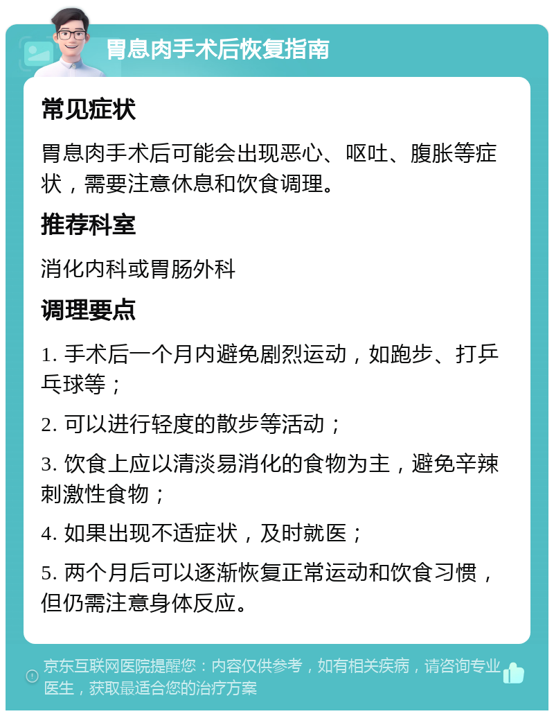 胃息肉手术后恢复指南 常见症状 胃息肉手术后可能会出现恶心、呕吐、腹胀等症状，需要注意休息和饮食调理。 推荐科室 消化内科或胃肠外科 调理要点 1. 手术后一个月内避免剧烈运动，如跑步、打乒乓球等； 2. 可以进行轻度的散步等活动； 3. 饮食上应以清淡易消化的食物为主，避免辛辣刺激性食物； 4. 如果出现不适症状，及时就医； 5. 两个月后可以逐渐恢复正常运动和饮食习惯，但仍需注意身体反应。