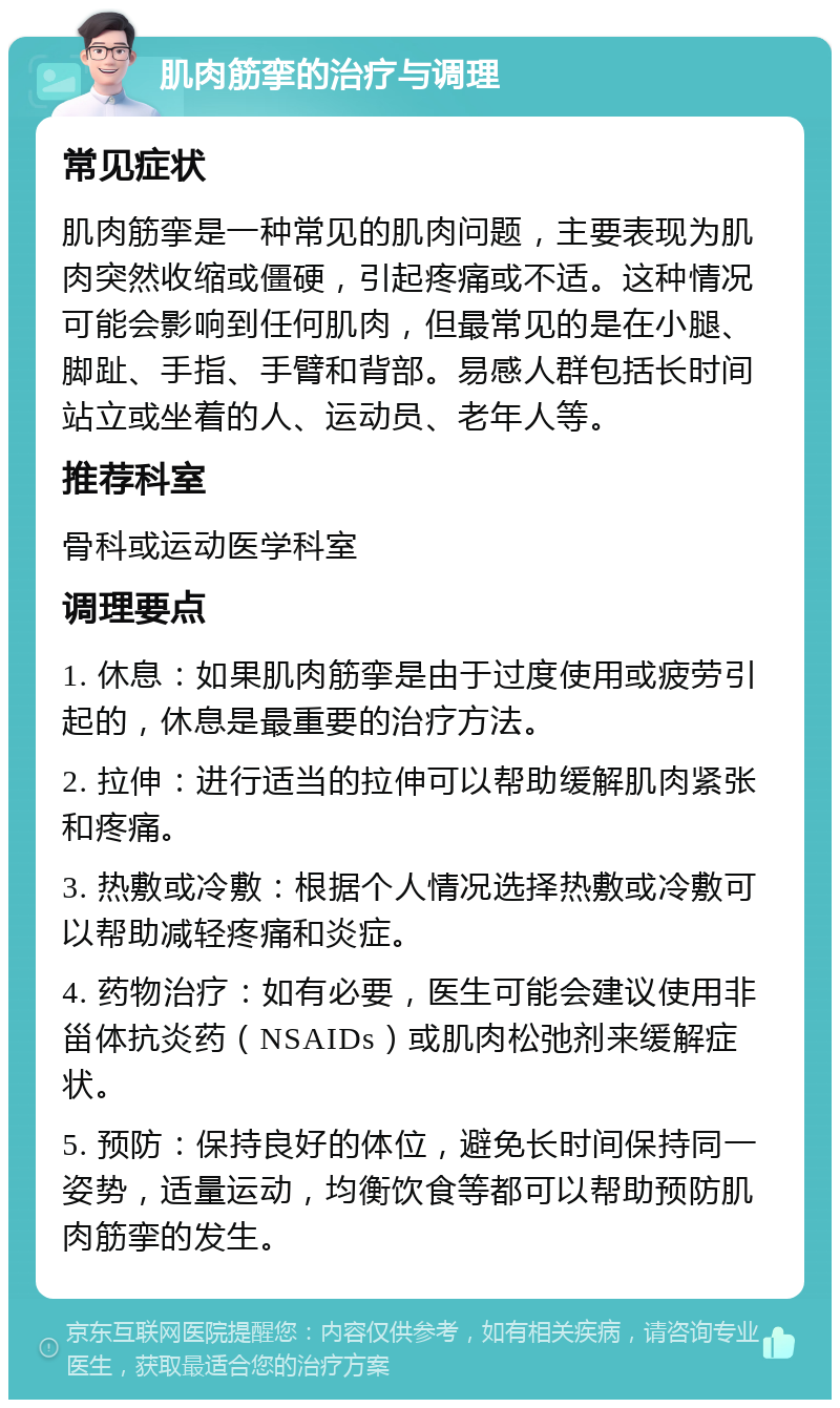 肌肉筋挛的治疗与调理 常见症状 肌肉筋挛是一种常见的肌肉问题，主要表现为肌肉突然收缩或僵硬，引起疼痛或不适。这种情况可能会影响到任何肌肉，但最常见的是在小腿、脚趾、手指、手臂和背部。易感人群包括长时间站立或坐着的人、运动员、老年人等。 推荐科室 骨科或运动医学科室 调理要点 1. 休息：如果肌肉筋挛是由于过度使用或疲劳引起的，休息是最重要的治疗方法。 2. 拉伸：进行适当的拉伸可以帮助缓解肌肉紧张和疼痛。 3. 热敷或冷敷：根据个人情况选择热敷或冷敷可以帮助减轻疼痛和炎症。 4. 药物治疗：如有必要，医生可能会建议使用非甾体抗炎药（NSAIDs）或肌肉松弛剂来缓解症状。 5. 预防：保持良好的体位，避免长时间保持同一姿势，适量运动，均衡饮食等都可以帮助预防肌肉筋挛的发生。