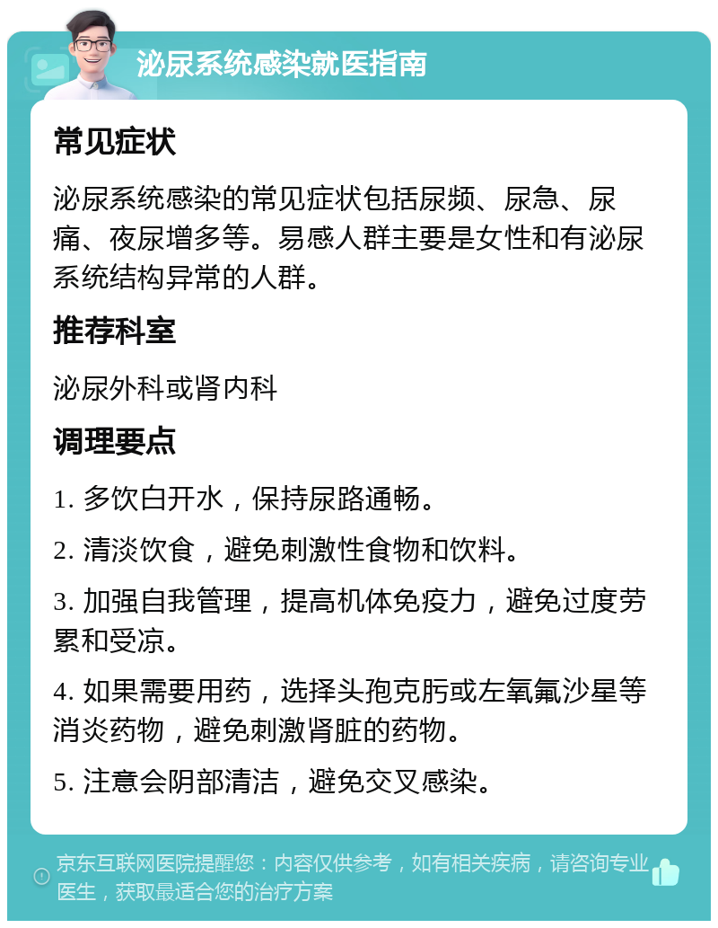 泌尿系统感染就医指南 常见症状 泌尿系统感染的常见症状包括尿频、尿急、尿痛、夜尿增多等。易感人群主要是女性和有泌尿系统结构异常的人群。 推荐科室 泌尿外科或肾内科 调理要点 1. 多饮白开水，保持尿路通畅。 2. 清淡饮食，避免刺激性食物和饮料。 3. 加强自我管理，提高机体免疫力，避免过度劳累和受凉。 4. 如果需要用药，选择头孢克肟或左氧氟沙星等消炎药物，避免刺激肾脏的药物。 5. 注意会阴部清洁，避免交叉感染。