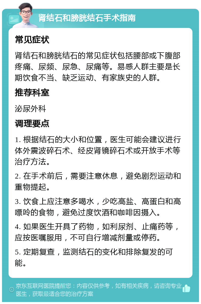 肾结石和膀胱结石手术指南 常见症状 肾结石和膀胱结石的常见症状包括腰部或下腹部疼痛、尿频、尿急、尿痛等。易感人群主要是长期饮食不当、缺乏运动、有家族史的人群。 推荐科室 泌尿外科 调理要点 1. 根据结石的大小和位置，医生可能会建议进行体外震波碎石术、经皮肾镜碎石术或开放手术等治疗方法。 2. 在手术前后，需要注意休息，避免剧烈运动和重物提起。 3. 饮食上应注意多喝水，少吃高盐、高蛋白和高嘌呤的食物，避免过度饮酒和咖啡因摄入。 4. 如果医生开具了药物，如利尿剂、止痛药等，应按医嘱服用，不可自行增减剂量或停药。 5. 定期复查，监测结石的变化和排除复发的可能。