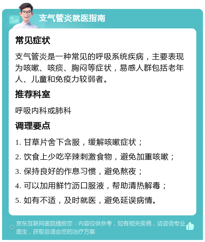 支气管炎就医指南 常见症状 支气管炎是一种常见的呼吸系统疾病，主要表现为咳嗽、咳痰、胸闷等症状，易感人群包括老年人、儿童和免疫力较弱者。 推荐科室 呼吸内科或肺科 调理要点 1. 甘草片舍下含服，缓解咳嗽症状； 2. 饮食上少吃辛辣刺激食物，避免加重咳嗽； 3. 保持良好的作息习惯，避免熬夜； 4. 可以加用鲜竹沥口服液，帮助清热解毒； 5. 如有不适，及时就医，避免延误病情。