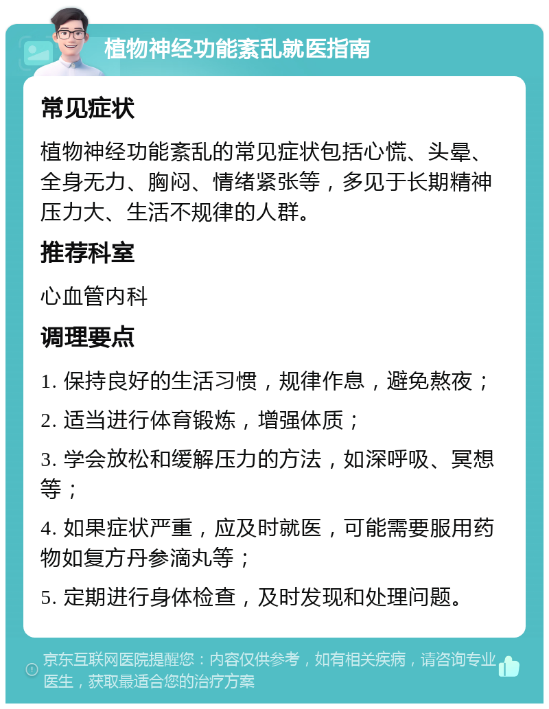 植物神经功能紊乱就医指南 常见症状 植物神经功能紊乱的常见症状包括心慌、头晕、全身无力、胸闷、情绪紧张等，多见于长期精神压力大、生活不规律的人群。 推荐科室 心血管内科 调理要点 1. 保持良好的生活习惯，规律作息，避免熬夜； 2. 适当进行体育锻炼，增强体质； 3. 学会放松和缓解压力的方法，如深呼吸、冥想等； 4. 如果症状严重，应及时就医，可能需要服用药物如复方丹参滴丸等； 5. 定期进行身体检查，及时发现和处理问题。