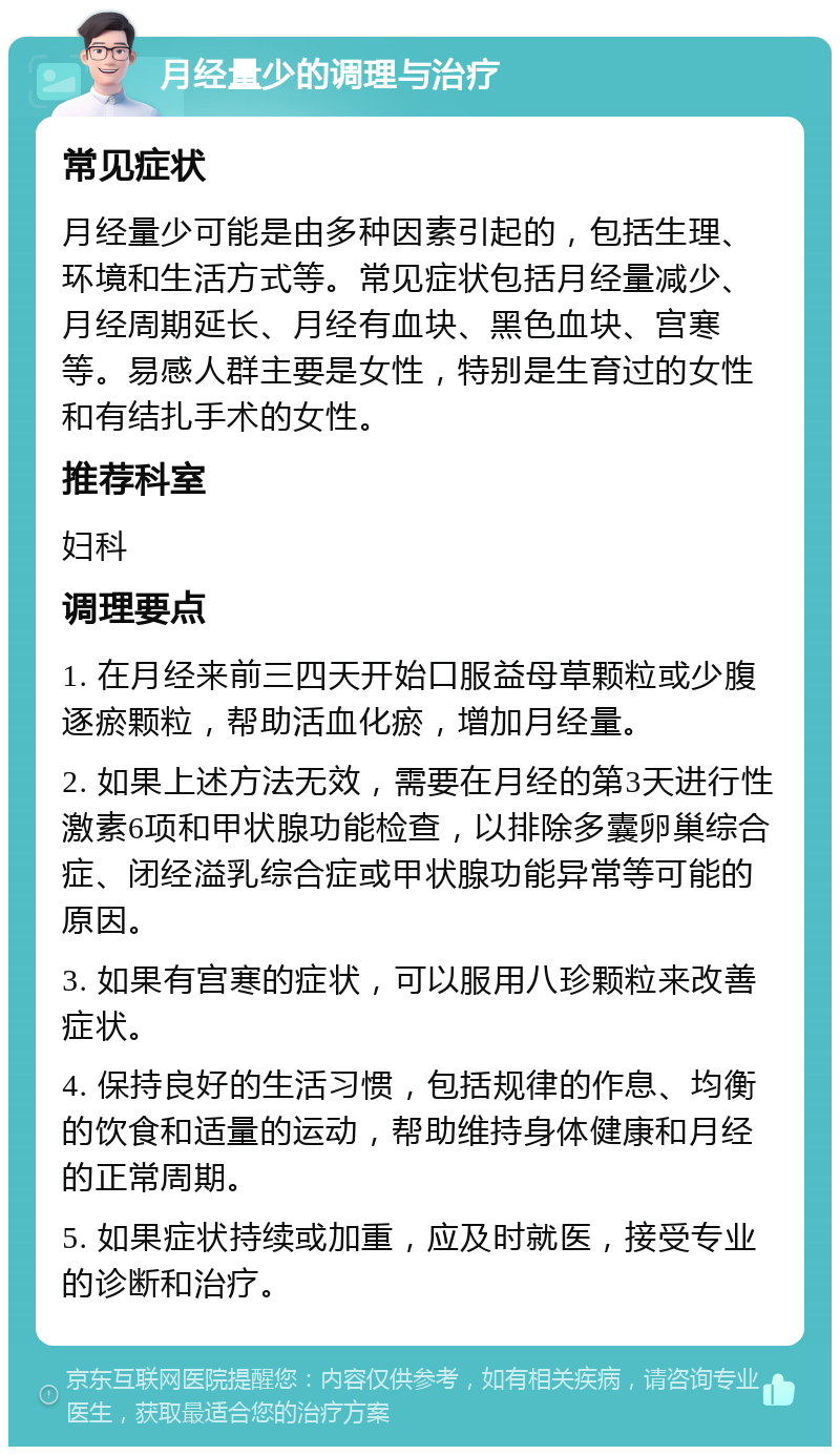 月经量少的调理与治疗 常见症状 月经量少可能是由多种因素引起的，包括生理、环境和生活方式等。常见症状包括月经量减少、月经周期延长、月经有血块、黑色血块、宫寒等。易感人群主要是女性，特别是生育过的女性和有结扎手术的女性。 推荐科室 妇科 调理要点 1. 在月经来前三四天开始口服益母草颗粒或少腹逐瘀颗粒，帮助活血化瘀，增加月经量。 2. 如果上述方法无效，需要在月经的第3天进行性激素6项和甲状腺功能检查，以排除多囊卵巢综合症、闭经溢乳综合症或甲状腺功能异常等可能的原因。 3. 如果有宫寒的症状，可以服用八珍颗粒来改善症状。 4. 保持良好的生活习惯，包括规律的作息、均衡的饮食和适量的运动，帮助维持身体健康和月经的正常周期。 5. 如果症状持续或加重，应及时就医，接受专业的诊断和治疗。