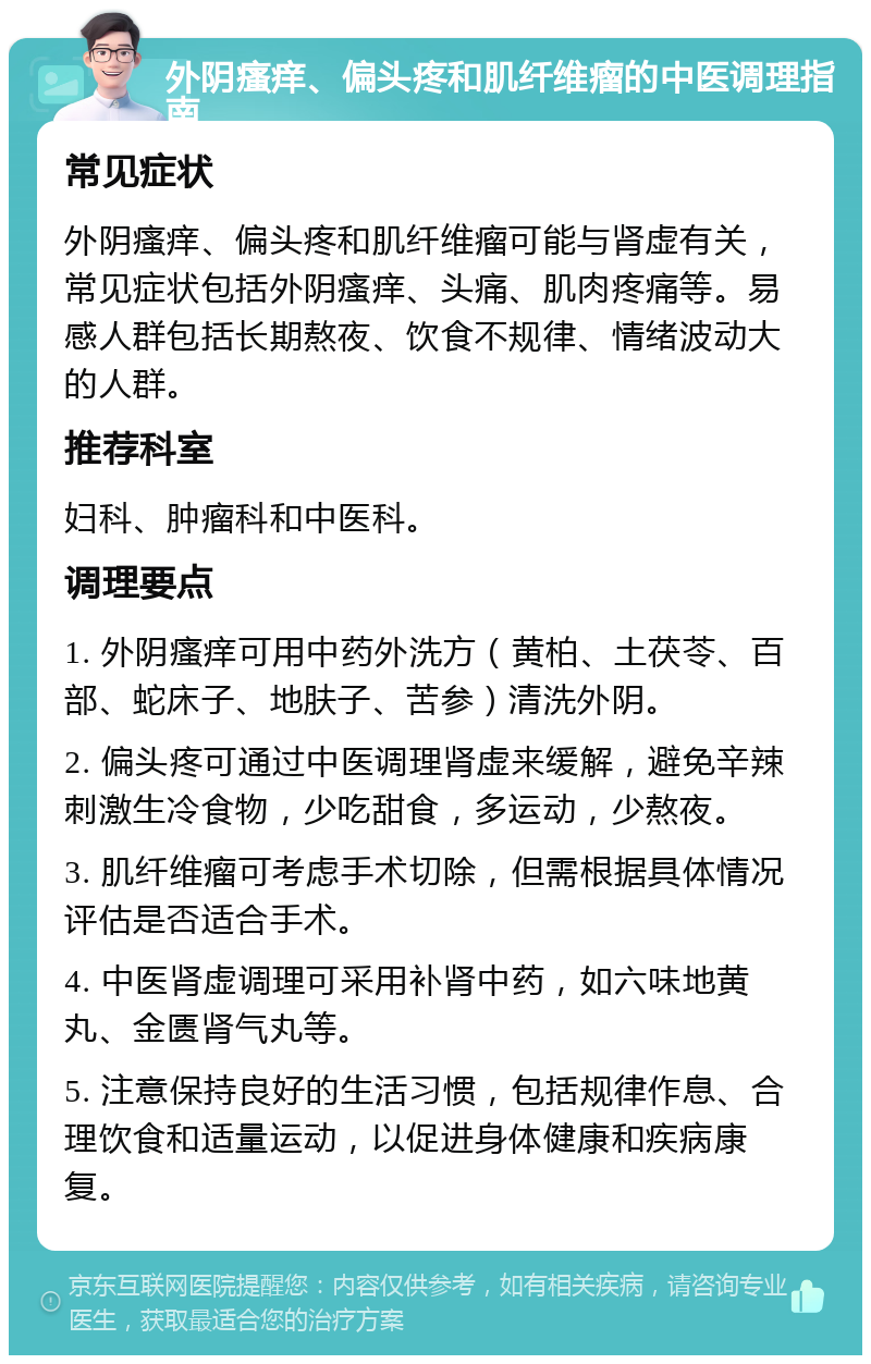 外阴瘙痒、偏头疼和肌纤维瘤的中医调理指南 常见症状 外阴瘙痒、偏头疼和肌纤维瘤可能与肾虚有关，常见症状包括外阴瘙痒、头痛、肌肉疼痛等。易感人群包括长期熬夜、饮食不规律、情绪波动大的人群。 推荐科室 妇科、肿瘤科和中医科。 调理要点 1. 外阴瘙痒可用中药外洗方（黄柏、土茯苓、百部、蛇床子、地肤子、苦参）清洗外阴。 2. 偏头疼可通过中医调理肾虚来缓解，避免辛辣刺激生冷食物，少吃甜食，多运动，少熬夜。 3. 肌纤维瘤可考虑手术切除，但需根据具体情况评估是否适合手术。 4. 中医肾虚调理可采用补肾中药，如六味地黄丸、金匮肾气丸等。 5. 注意保持良好的生活习惯，包括规律作息、合理饮食和适量运动，以促进身体健康和疾病康复。