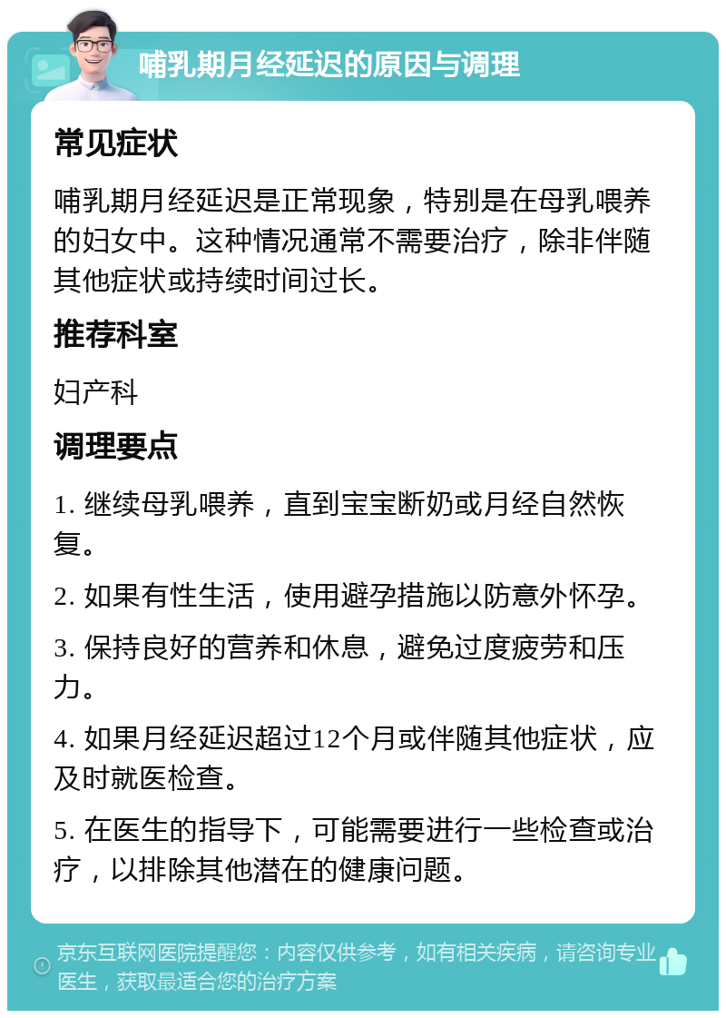 哺乳期月经延迟的原因与调理 常见症状 哺乳期月经延迟是正常现象，特别是在母乳喂养的妇女中。这种情况通常不需要治疗，除非伴随其他症状或持续时间过长。 推荐科室 妇产科 调理要点 1. 继续母乳喂养，直到宝宝断奶或月经自然恢复。 2. 如果有性生活，使用避孕措施以防意外怀孕。 3. 保持良好的营养和休息，避免过度疲劳和压力。 4. 如果月经延迟超过12个月或伴随其他症状，应及时就医检查。 5. 在医生的指导下，可能需要进行一些检查或治疗，以排除其他潜在的健康问题。