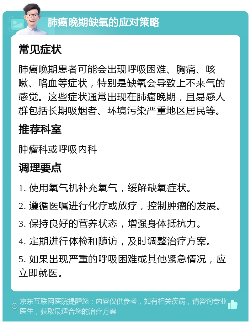 肺癌晚期缺氧的应对策略 常见症状 肺癌晚期患者可能会出现呼吸困难、胸痛、咳嗽、咯血等症状，特别是缺氧会导致上不来气的感觉。这些症状通常出现在肺癌晚期，且易感人群包括长期吸烟者、环境污染严重地区居民等。 推荐科室 肿瘤科或呼吸内科 调理要点 1. 使用氧气机补充氧气，缓解缺氧症状。 2. 遵循医嘱进行化疗或放疗，控制肿瘤的发展。 3. 保持良好的营养状态，增强身体抵抗力。 4. 定期进行体检和随访，及时调整治疗方案。 5. 如果出现严重的呼吸困难或其他紧急情况，应立即就医。