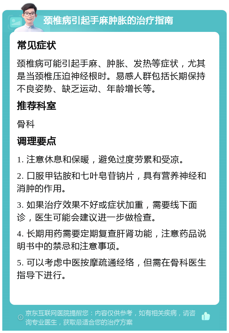 颈椎病引起手麻肿胀的治疗指南 常见症状 颈椎病可能引起手麻、肿胀、发热等症状，尤其是当颈椎压迫神经根时。易感人群包括长期保持不良姿势、缺乏运动、年龄增长等。 推荐科室 骨科 调理要点 1. 注意休息和保暖，避免过度劳累和受凉。 2. 口服甲钴胺和七叶皂苷钠片，具有营养神经和消肿的作用。 3. 如果治疗效果不好或症状加重，需要线下面诊，医生可能会建议进一步做检查。 4. 长期用药需要定期复查肝肾功能，注意药品说明书中的禁忌和注意事项。 5. 可以考虑中医按摩疏通经络，但需在骨科医生指导下进行。