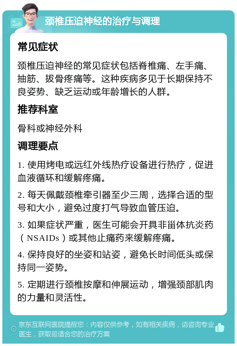 颈椎压迫神经的治疗与调理 常见症状 颈椎压迫神经的常见症状包括脊椎痛、左手痛、抽筋、拔骨疼痛等。这种疾病多见于长期保持不良姿势、缺乏运动或年龄增长的人群。 推荐科室 骨科或神经外科 调理要点 1. 使用烤电或远红外线热疗设备进行热疗，促进血液循环和缓解疼痛。 2. 每天佩戴颈椎牵引器至少三周，选择合适的型号和大小，避免过度打气导致血管压迫。 3. 如果症状严重，医生可能会开具非甾体抗炎药（NSAIDs）或其他止痛药来缓解疼痛。 4. 保持良好的坐姿和站姿，避免长时间低头或保持同一姿势。 5. 定期进行颈椎按摩和伸展运动，增强颈部肌肉的力量和灵活性。