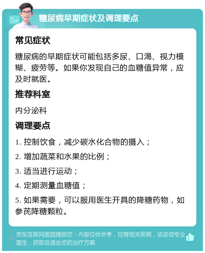 糖尿病早期症状及调理要点 常见症状 糖尿病的早期症状可能包括多尿、口渴、视力模糊、疲劳等。如果你发现自己的血糖值异常，应及时就医。 推荐科室 内分泌科 调理要点 1. 控制饮食，减少碳水化合物的摄入； 2. 增加蔬菜和水果的比例； 3. 适当进行运动； 4. 定期测量血糖值； 5. 如果需要，可以服用医生开具的降糖药物，如参芪降糖颗粒。