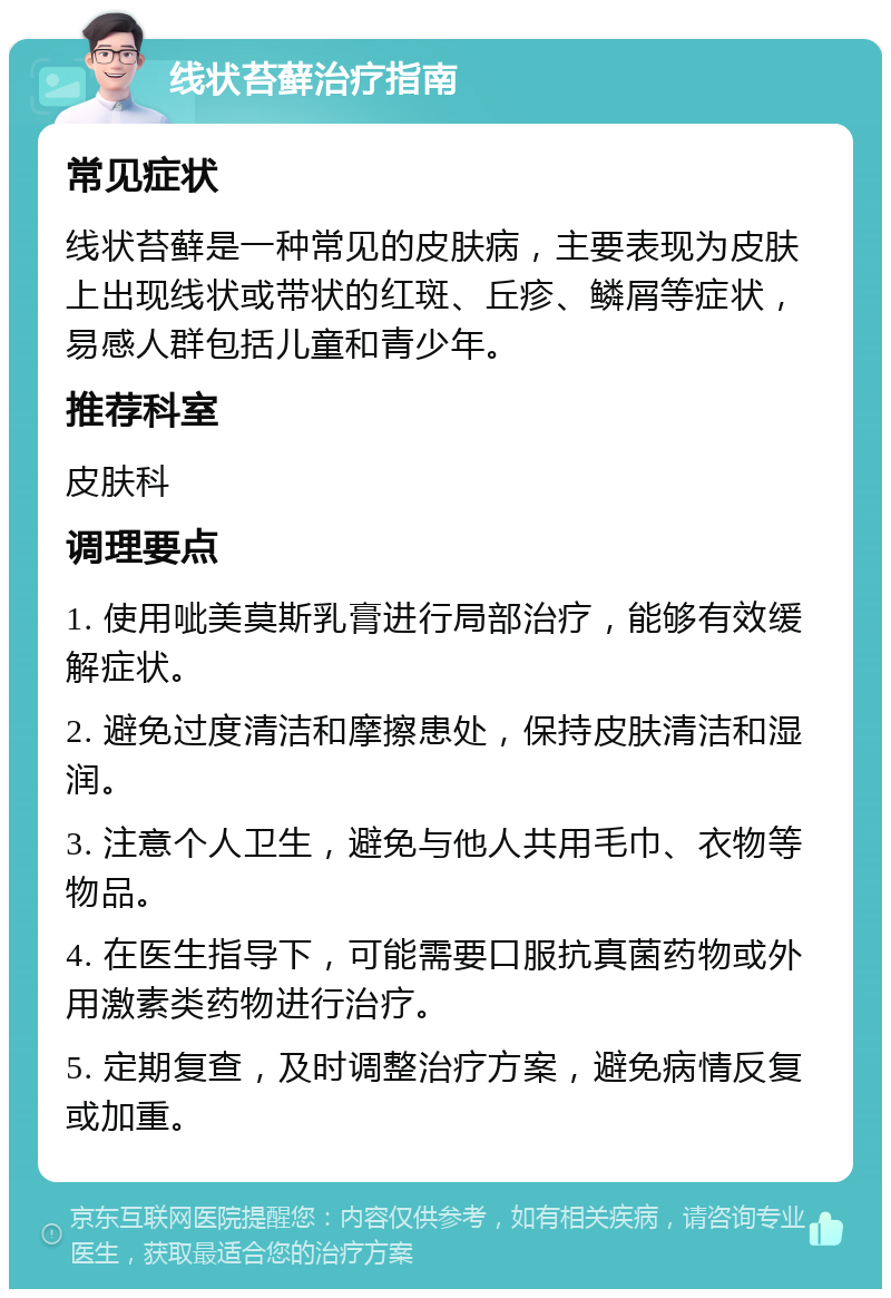 线状苔藓治疗指南 常见症状 线状苔藓是一种常见的皮肤病，主要表现为皮肤上出现线状或带状的红斑、丘疹、鳞屑等症状，易感人群包括儿童和青少年。 推荐科室 皮肤科 调理要点 1. 使用呲美莫斯乳膏进行局部治疗，能够有效缓解症状。 2. 避免过度清洁和摩擦患处，保持皮肤清洁和湿润。 3. 注意个人卫生，避免与他人共用毛巾、衣物等物品。 4. 在医生指导下，可能需要口服抗真菌药物或外用激素类药物进行治疗。 5. 定期复查，及时调整治疗方案，避免病情反复或加重。