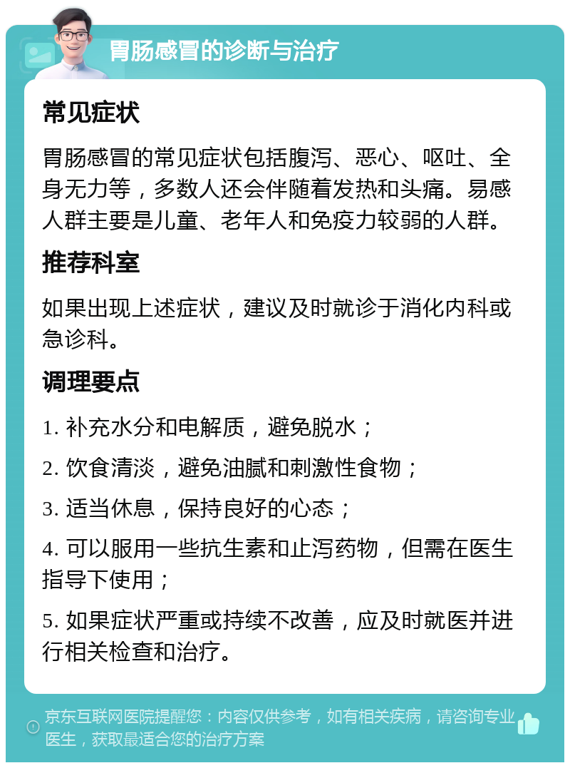 胃肠感冒的诊断与治疗 常见症状 胃肠感冒的常见症状包括腹泻、恶心、呕吐、全身无力等，多数人还会伴随着发热和头痛。易感人群主要是儿童、老年人和免疫力较弱的人群。 推荐科室 如果出现上述症状，建议及时就诊于消化内科或急诊科。 调理要点 1. 补充水分和电解质，避免脱水； 2. 饮食清淡，避免油腻和刺激性食物； 3. 适当休息，保持良好的心态； 4. 可以服用一些抗生素和止泻药物，但需在医生指导下使用； 5. 如果症状严重或持续不改善，应及时就医并进行相关检查和治疗。