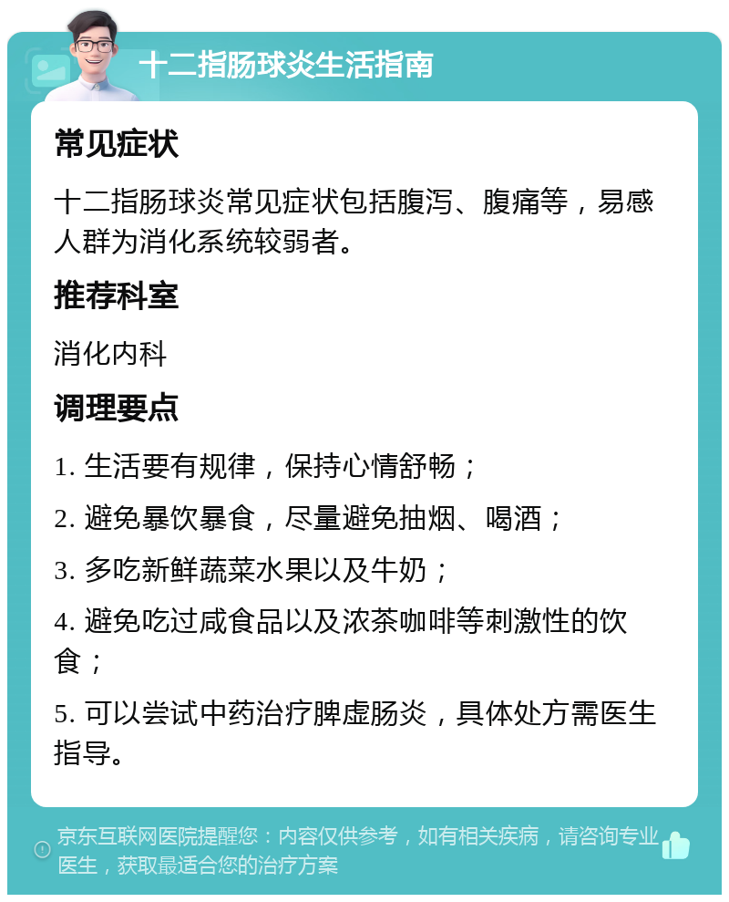 十二指肠球炎生活指南 常见症状 十二指肠球炎常见症状包括腹泻、腹痛等，易感人群为消化系统较弱者。 推荐科室 消化内科 调理要点 1. 生活要有规律，保持心情舒畅； 2. 避免暴饮暴食，尽量避免抽烟、喝酒； 3. 多吃新鲜蔬菜水果以及牛奶； 4. 避免吃过咸食品以及浓茶咖啡等刺激性的饮食； 5. 可以尝试中药治疗脾虚肠炎，具体处方需医生指导。