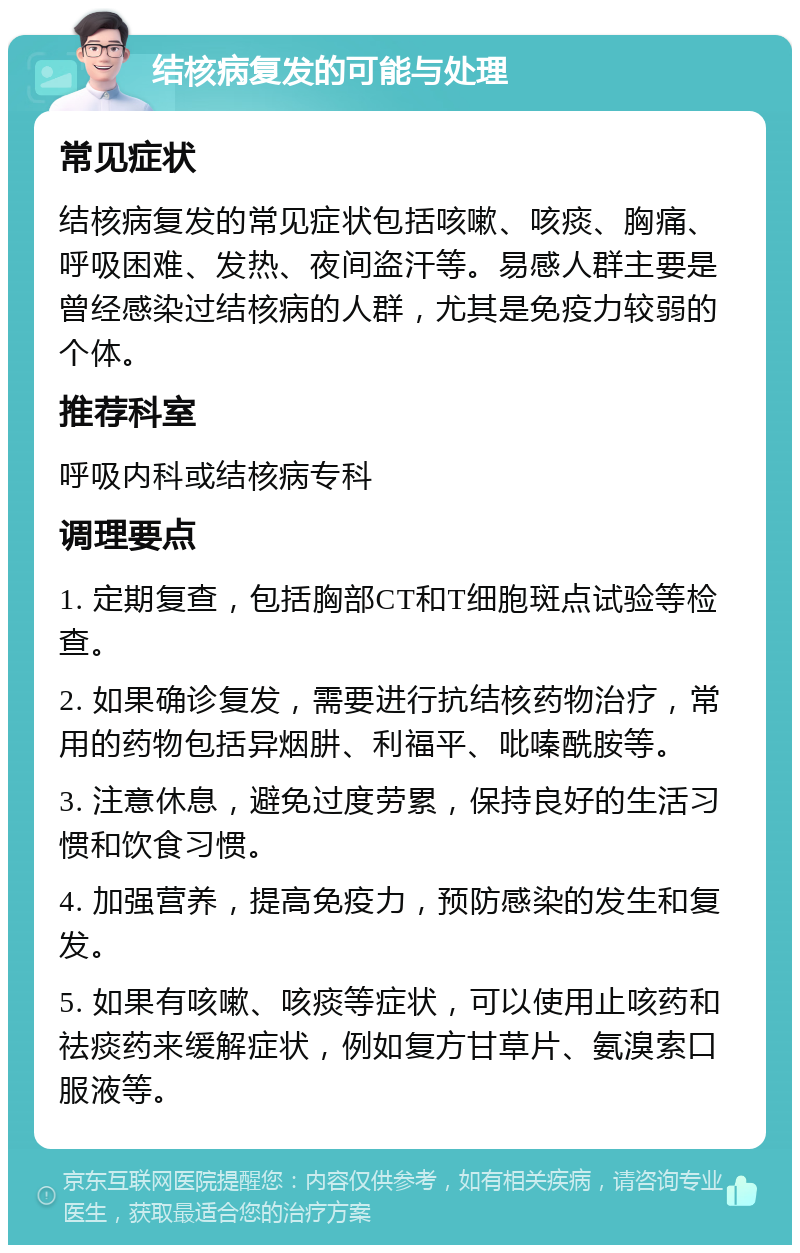 结核病复发的可能与处理 常见症状 结核病复发的常见症状包括咳嗽、咳痰、胸痛、呼吸困难、发热、夜间盗汗等。易感人群主要是曾经感染过结核病的人群，尤其是免疫力较弱的个体。 推荐科室 呼吸内科或结核病专科 调理要点 1. 定期复查，包括胸部CT和T细胞斑点试验等检查。 2. 如果确诊复发，需要进行抗结核药物治疗，常用的药物包括异烟肼、利福平、吡嗪酰胺等。 3. 注意休息，避免过度劳累，保持良好的生活习惯和饮食习惯。 4. 加强营养，提高免疫力，预防感染的发生和复发。 5. 如果有咳嗽、咳痰等症状，可以使用止咳药和祛痰药来缓解症状，例如复方甘草片、氨溴索口服液等。