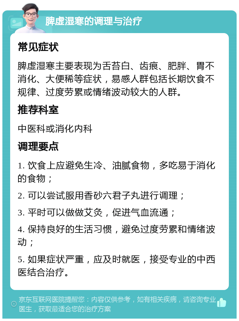 脾虚湿寒的调理与治疗 常见症状 脾虚湿寒主要表现为舌苔白、齿痕、肥胖、胃不消化、大便稀等症状，易感人群包括长期饮食不规律、过度劳累或情绪波动较大的人群。 推荐科室 中医科或消化内科 调理要点 1. 饮食上应避免生冷、油腻食物，多吃易于消化的食物； 2. 可以尝试服用香砂六君子丸进行调理； 3. 平时可以做做艾灸，促进气血流通； 4. 保持良好的生活习惯，避免过度劳累和情绪波动； 5. 如果症状严重，应及时就医，接受专业的中西医结合治疗。