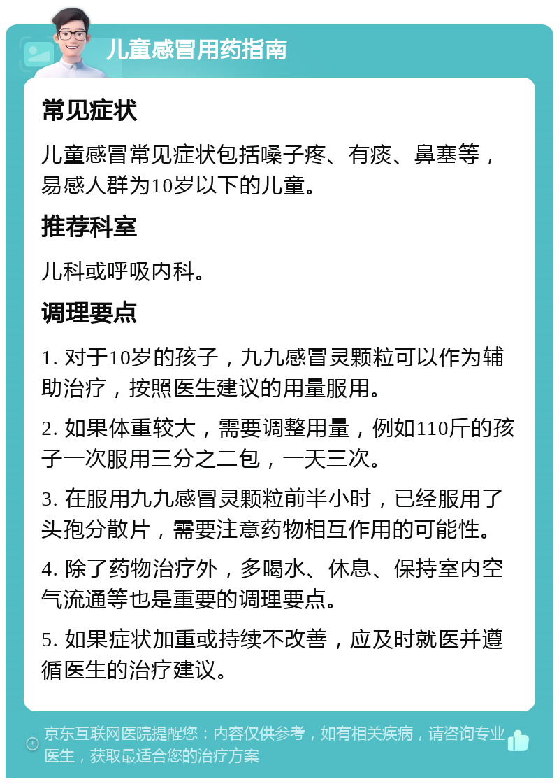 儿童感冒用药指南 常见症状 儿童感冒常见症状包括嗓子疼、有痰、鼻塞等，易感人群为10岁以下的儿童。 推荐科室 儿科或呼吸内科。 调理要点 1. 对于10岁的孩子，九九感冒灵颗粒可以作为辅助治疗，按照医生建议的用量服用。 2. 如果体重较大，需要调整用量，例如110斤的孩子一次服用三分之二包，一天三次。 3. 在服用九九感冒灵颗粒前半小时，已经服用了头孢分散片，需要注意药物相互作用的可能性。 4. 除了药物治疗外，多喝水、休息、保持室内空气流通等也是重要的调理要点。 5. 如果症状加重或持续不改善，应及时就医并遵循医生的治疗建议。