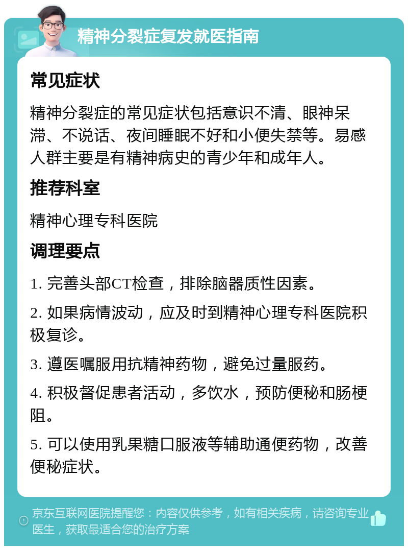 精神分裂症复发就医指南 常见症状 精神分裂症的常见症状包括意识不清、眼神呆滞、不说话、夜间睡眠不好和小便失禁等。易感人群主要是有精神病史的青少年和成年人。 推荐科室 精神心理专科医院 调理要点 1. 完善头部CT检查，排除脑器质性因素。 2. 如果病情波动，应及时到精神心理专科医院积极复诊。 3. 遵医嘱服用抗精神药物，避免过量服药。 4. 积极督促患者活动，多饮水，预防便秘和肠梗阻。 5. 可以使用乳果糖口服液等辅助通便药物，改善便秘症状。