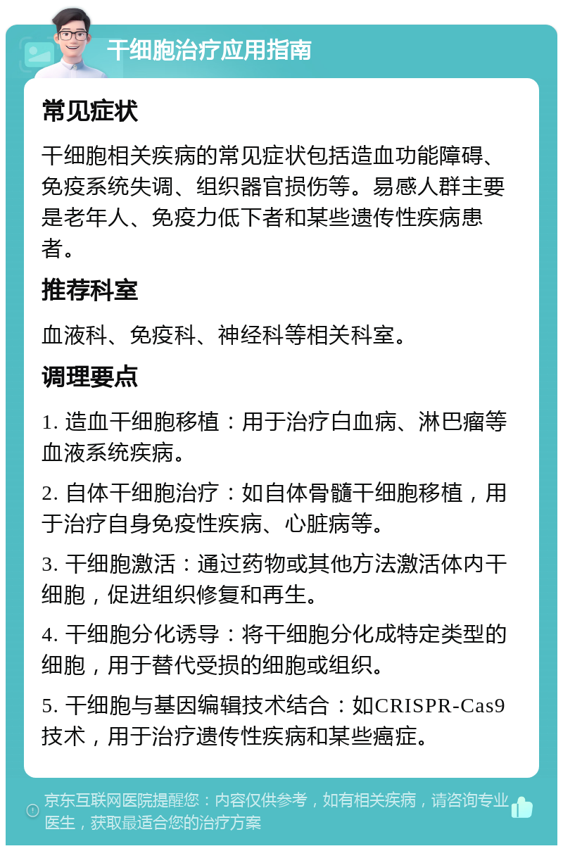 干细胞治疗应用指南 常见症状 干细胞相关疾病的常见症状包括造血功能障碍、免疫系统失调、组织器官损伤等。易感人群主要是老年人、免疫力低下者和某些遗传性疾病患者。 推荐科室 血液科、免疫科、神经科等相关科室。 调理要点 1. 造血干细胞移植：用于治疗白血病、淋巴瘤等血液系统疾病。 2. 自体干细胞治疗：如自体骨髓干细胞移植，用于治疗自身免疫性疾病、心脏病等。 3. 干细胞激活：通过药物或其他方法激活体内干细胞，促进组织修复和再生。 4. 干细胞分化诱导：将干细胞分化成特定类型的细胞，用于替代受损的细胞或组织。 5. 干细胞与基因编辑技术结合：如CRISPR-Cas9技术，用于治疗遗传性疾病和某些癌症。