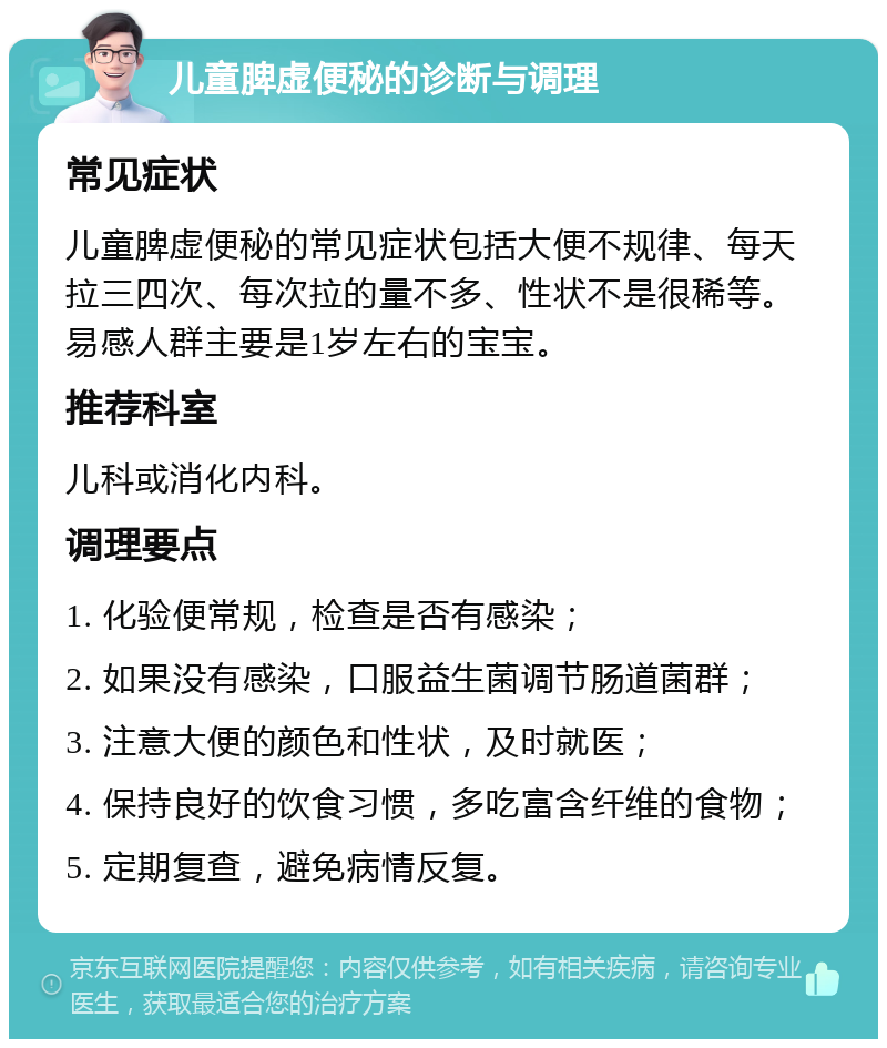 儿童脾虚便秘的诊断与调理 常见症状 儿童脾虚便秘的常见症状包括大便不规律、每天拉三四次、每次拉的量不多、性状不是很稀等。易感人群主要是1岁左右的宝宝。 推荐科室 儿科或消化内科。 调理要点 1. 化验便常规，检查是否有感染； 2. 如果没有感染，口服益生菌调节肠道菌群； 3. 注意大便的颜色和性状，及时就医； 4. 保持良好的饮食习惯，多吃富含纤维的食物； 5. 定期复查，避免病情反复。